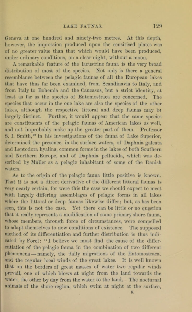 Geneva at one hundred and ninety-two metres. At tliis deptli, liowever, the impression produced upon the sensitised plates was of no greater value than tliat which would have been produced, under ordinary conditions, on a clear night, without a moon. A remarkable feature of the lacustrine fauna is the very broad distribution of most of the species. Not only is there a general resemblance between the pelagic faunas of all the Eurojicau lakes that have thus far been examined, from Scandinavia to Italy, and from Italy to Bohemia and the Caucasus, but a strict identity, at least as far as tlie species of Entomostraca are concerned. The species that occur in the one lake are also the species of the other lakes, althougli the respective littoral and deep faunas may b< largely distinct. Furtiier, it would appear that the same species are constituents of the pelagic faunas of American lakes as well, and not improbably make up the greater part of them. Professor S. I. Smith,in his investigations of the fauna of Lake Superior, determined the presence, in the surface waters, of Daphnia galeata and Leptodora hyalina, common forms in the lakes of both Southern and Northern Euro])e, and of Daphnia pellucida, which was de- scribed by Muller as a pelagic inhabitant of some of the Danish waters. As to the origin of the pelagic fauna little positive is known. Tliat it is not a direct derivative of the different littoral faunas is very nearly certain, for were this the case we should expect to meet ^^•ith largely differing assemblages of pelagic forms in all lakes where the littoral or deep faunas likewise differ; but, as has been seen, this is not the case. Yet there can be little or no question that it realty represents a modiheation of some primary shore-fauna, whose members, through force of circumstances, were compelled to adapt themselves to new conditions of existence. The sujiposed method of its differentiation and further distribution is thus indi- cated byForel: “I believe we must find the cause of the differ- entiation of the pelagic fauna in the combination of two different phenomena — namely, the daily migrations of the Entomostraca, and the regular local winds of the great lakes. It is well known that on the borders of great masses of water two regular winds prevail, one of which blows at night from the land towards the water, the other by day from the water to the land. The nocturnal animals of the shore-region, which swim at night at the surface, K