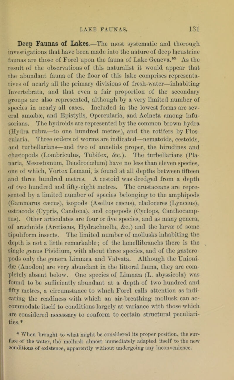 Deep Faunas of Lakes.—The most systematic and thoroufjh investigations that have been made into the nature of deep lacustrine faunas are those of Forel upon tlie fauna of Lake Geneva.*^ As the result of the observations of this naturalist it would appear that the abundant fauna of the floor of this lake comprises rejuesenta- tives of nearly all the primary divisions of fresh-water—inhabiting Invertebrata, and that even a fair projicrtiou of the secondary groups are also represented, although by a very limited number of species in nearly all cases. Included in the lowest forms are sev- eral amoebai, and Epistylis, Opercularia, and Acineta among infu- sorians. The hydroids are represented by the common brown hydra (Hydra rubra—to one hundred metres), and the rotifers by Flos- cularia. Three orders of worms are indicated—ncmatoids, cestoids, and turbcllarians—and two of annelids proper, the hirudines and chnetopods (Lombriculus, Tubifex, &c.). The turbcllarians (Pla- naria, Mesostomum, Dendrocadum) have no less than eleven species, one of which. Vortex Lcmani, is found at all depths between fifteen and three hundred metres. A cestoid was dredged from a depth I of two hundred and fifty-eight metres. The crustaceans are repre- sented by a limited number of species belonging to the amphipods (Gatnmarus ca'cu.s), isopods (Asellus crocus), cladoccres (Lynccus), ostracods (Cy})ris, (.’andona), and co])epods (Cyclops, Canthocamp- ' tus). Otlicr articulates are four or five .species, and as many genera, I of araclmids (Arcti.scus, Ilydrachnclla, &c.) and the larvrc of some I tipuliform insect.s. The limited number of mollusks inhabiting the I depth is not a little remarkable; of the lamellibranchs there is the . I single genus Pisidium, with about three species, and of the gastcro- j pods only the genera Limnooa and Valvata. Although the Unioni- i da; (Anodon) are very abundant in the littoral fauna, they are com- ])lotely absent below. One species of Limna;a (L. abyssicola) was found to be sufficiently abundant at a depth of two hundred and fifty metre.s, a circumstance to which Forel calls attention as indi- cating tlie readiness with which an air-breathing mollusk can ac- commodate itself to conditions largely at variance with those which ! are eonsidered necessary to conform to certain stmctural peculiari- ties.* * When broutrht to what mijrht be considered its proper position, the sur- face of the water, the mollusk almost immediately adapted itself to the new conditions of existence, apparently without undergoing any inconvenience.