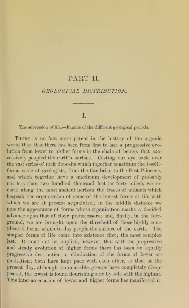 PART II. GEOLOGICAL DISTRIBUriON. 1. Tlie successiou of life.—Faunas of the diflfcrcnt geological periods. Thkuk is no fact more patent in tlie history of the organic world than that tlicre has been from first to last a progressive evo- lution from lower to higher forms in the chain of beings that suc- cessively peopled the earth’s surface. Casting our eye back over the vast series of rock deposits which together constitute the fossHi- ferous scale of geologists, from the Cambriau to the Post-Pliocene, and which together have a maximum development of probably not less than two hundred tliousaud feet (or forty miles), we re- mark along the most ancient horizon the traces of animals which besjjcak the organisation of some of the lowest forms of life with which we are at present accpiaiutcd; in the middle distance we note the appearance of forms whose organisation marks a decided advance upon that of their predecessors; and, finally, in the fore- ground, we are brought upon the threshold of those highly com- plieated forms which to-day people the surface of the earth. The simpler forms of life came into existence first; the most complex last. It must not be implied, however, that with the progressive and steady evolution of higher forms there has been an equally progressive destruction or elimination of the forms of lower or- ganisation; both have kept pace with each other, so that, at the present day, although innumerable groups have completely disap- peared, the lowest is found flourishing side by side with the highest. This inter-association of lower and higher forms has manifested it-