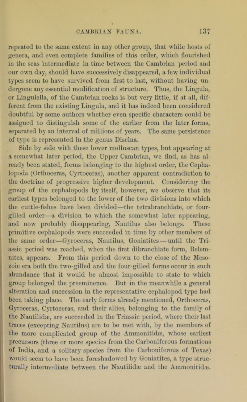 repeated to the same extent in any other group, that while liosts of genera, and even complete families of this order, which flourished in the seas intermediate in time between the Cambrian j)eriod and our own day, should have successively disappeared, a few individual types seem to have survived from first to last, without liaviug un- dergone any essential modification of structure. Thus, the Lingula, or Lingulella, of the Cambrian rocks is but very little, if at all, dif- ferent from the existing Lingula, and it has indeed been considered doubtful by some authors whether even specific characters could be assigned to distinguish some of the earlier from the later forms, separated by an interval of millions of years. The same persistence of type is represented in the genus Discina. Side by side with these lower molluscan types, but ajipearing at a somewhat later period, the Ujiper Cambrian, we find, as lias al- ready been stated, forms belonging to the highest order, the Cepha- lopoda (Orthoceras, Cyrtoceras), another apparent contradiction to the doctrine of progressive higlier development. Considering the groui) of the ceplialopods by itself, however, we observe that its earliest types belonged to the lower of the two divisions into which the cuttle-fishes have been divided—tlie tetrabranchiate, or four- ! gilled order—a division to which the somewhat later appearing, and now probably disajijiearing. Nautilus also belongs. These primitive ceplialopods were succeeded in time by other members of I tlie same order—Gyroceras, Nautilus, Goniatites — until the Tri- [ assic jieriod was reached, when the first dibranchiate form, Belem- nites, appears. From this 2>e'riod down to the close of the Meso- zoic era both the two-gilled and the four-gilled forms occur in such abundance that it would be almost impossible to state to wdiich i group belonged the iireemiuence. But in the meanwhile a general alteration and succession in the rejiresentative cephalopod ty|ie had been taking jilace. The early forms already mentioned, Orthoceras, Gyroceras, CjTtoceras, and their allies, belonging to the family of the Nautilida?, are succeeded in the Triassic period, where their last traces (excepting Nautilus) are to be met with, by the members of the more complicated group of the Ammonitida?, wliosc earliest ]irecursors (three or more sjiecics from the Carboniferous formations of India, and a solitary species from the Carboniferous of Texivs) would seem to have been foreshadowed by Goniatites, a type struc- turally intermediate between the Nautilidai and the Ammonitida:.