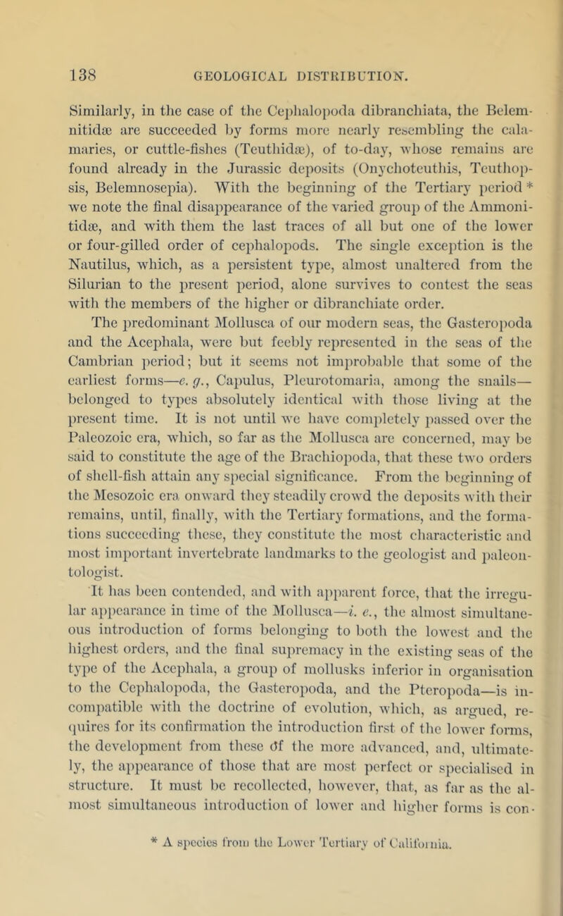 Similarly, in the case of tlie Cephalopoda dibranchiata, the Belem- uitida) are succeeded by forms more nearly resembling the cala- niaries, or cuttle-fishes (Teuthidae), of to-day, Avhose remains are found already in the Jurassic deposits (Onychoteuthis, Teuthop- sis, Belemnosepia). With the beginning of the Tertiary pci’iod * we note the final disappearance of the A-aried group of the Ammoni- tidae, and with them the last traces of all but one of the loAvcr or four-gilled order of cephalopods. The single exception is the Nautilus, which, as a persistent type, almost unaltered from the Silurian to the present period, alone survives to contest the seas Avith the members of the higher or dibranchiate order. The i)redominant Mollusca of our modern seas, the Gasteroi)oda and the Acephala, Avcrc but feebly represented in the seas of the Cambrian j)eriod; but it seems not improbable that some of the earliest forms—c. <7., Capulus, Pleurotomaria, among the snails— belonged to types absolutely identical Avith those living at the present time. It is not until Ave have completely passed over the Paleozoic era, Avdiich, so far as the Mollusca are concerned, may be said to constitute the age of the Brachiopoda, that these tAvo orders of shell-fish attain any special significance. From the beginning of the Mesozoic era onward they steadily croAvd the deposits Avith their remains, until, finally, Avith the Tertiary formations, and the forma- tions succeeding these, they constitute the most characteristic and most important in\a'rtebrate landmarks to the geologist and ])alcoii- tologist. It has been contended, and Avith apparent force, that the irregu- lar ai)pcarance in time of the Mollusca—i. c., the almost sinudtane- ous introduction of forms belonging to both the loAvest and the highest orders, and the final supremacy in the existing seas of the type of the Acephala, a group of mollusks inferior in organisation to the Cephalopoda, the Gasteropoda, and the Pteropoda—is in- compatible Avith the doctrine of evolution, Avhich, as argued, re- (juires for its confirmation the introduction first of the loAver forms, the development from these df the more advanced, and, ultimate- ly, the appearance of those that are most perfect or specialised in structure. It must be recollected, hoAvever, that, as far as the al- most simultaneous introduction of loAver and higher forms is con- * A species from the LoAver Tertiary of Ualifoiniu.