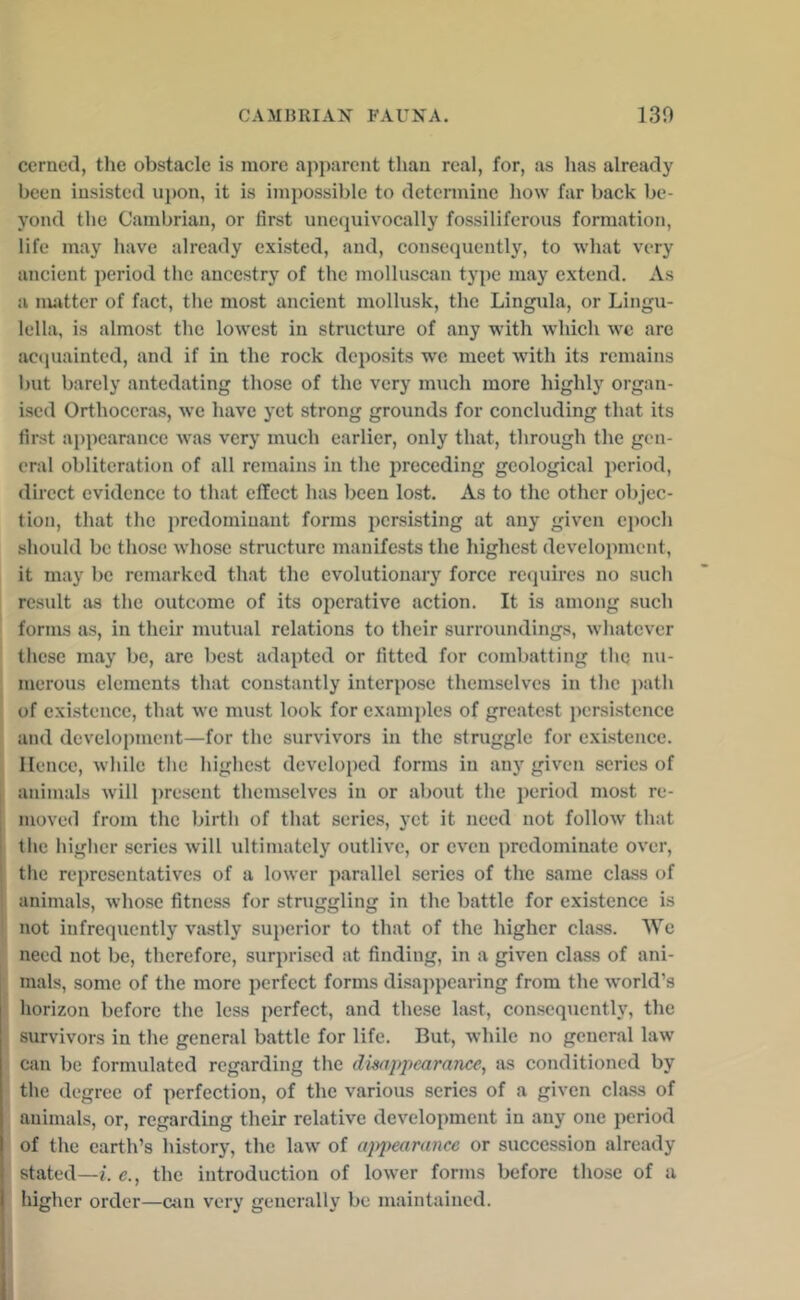 ccrned, the obstacle is more apparent than real, for, as has already been insisted upon, it is impossible to detennine how far back be- yond the Cambrian, or first unequivocally fossiliferous formation, life may have already existed, and, consequently, to what very ancient period the ancestry of the molluscan type may extend. As a nmtter of fact, the most ancient mollusk, the Lingula, or Lingu- lella, is almost the lowest in structure of any with which wx are ac<piaintcd, and if in the rock deposits we meet with its remains but barely antedating those of the very much more highly organ- ised Orthoceras, we have yet strong grounds for concluding that its first appearance w^as very much earlier, only that, through the gen- eral obliteration of all remains in the preceding geological period, direct evidence to that effect has been lost. As to the other objec- tion, that the predominant forms persisting at any given epoch should be those whose structure manifests the highest development, it may be remarked that the evolutionary force rc<piircs no such result as the outcome of its operative action. It is among such forms as, in their mutual relations to their surroundings, whatever these may be, are best adapted or fitted for combatting the nu- merous elements that constantly interpose themselves in the path of exi.stencc, that wx must look for examples of greatest persistence and development—for the survivors in the struggle for existence. Hence, while the highest developed forms in any given series of animals will ])resent themselves in or about the period most re- moved from the birth of that series, yet it need not follow that the higher series will ultimately outlive, or even predominate over, tlie representatives of a lowxr parallel series of the same class of animals, whose fitness for stniggling in the battle for existence is not infrequently vastly superior to that of the higher class. We need not be, therefore, surprised at finding, in a given class of ani- mals, some of the more perfect forms disappearing from the wxrld’s horizon before the less perfect, and these last, consequently, the survivors in the general battle for life. But, while no general law can be formulated regarding the disappearance, as conditioned by the degree of perfection, of the various series of a given cla.ss of animals, or, regarding their relative development in any one period of the earth’s history, the law' of appearance or succession already stated—e., the introduction of lower forms before those of a higher order—Ciin very generally be maintained.
