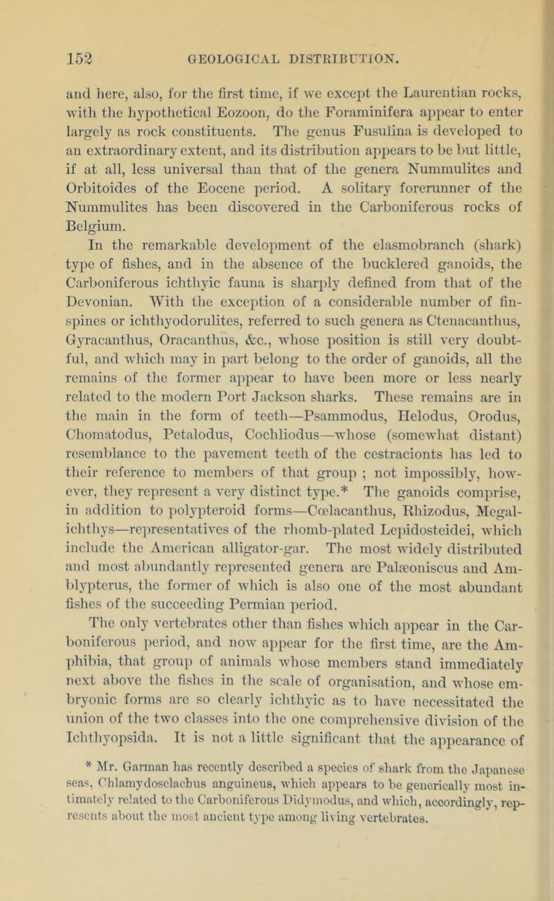 and here, also, for the first time, if we except the Laurentiau rocks, Avith tlie liypotlietical Eozoon, do the Foraminifera a])pcar to enter largely as rock constituents. The genus Fusullna is developed to an extraordinary extent, and its distribution appears to be but little, if at all, less universal than that of the genera Nummulites and Orbitoides of the Eocene period. A solitary forerunner of the Nummulites has been discovered in the Carboniferous rocks of Belgium. In the remarkable development of the elasmobranch (shark) type of fishes, and in the absence of the bucklered ganoids, the Carboniferous ichtliyic fauna is sharply defined from that of the Devonian. With the exception of a considerable number of fin- spines or ichthyodorulites, referred to such genera as Ctenacanthus, Gyracanthus, Oracanthus, &c., whose position is still very doubt- ful, and Avhich may in part belong to the order of ganoids, all the remains of the former ajApear to have been more or less nearly related to the 7nodern Port Jackson sharks. These remains are in the main in the form of teeth—Psammodus, Helodus, Orodus, Chomatodus, Petalodus, Cochliodus—whose (somewhat distant) resemlfiance to the pavement teeth of the cestracionts has led to tlieir reference to members of that group ; not impossibly, hoAv- cver, they represent a A-ery distinct tyjie.* The ganoids comprise, in addition to polypteroid forms—Coelacanthus, Rhizodus, Megal- ichthys—representatiA^es of the rhomb-plated Lepidosteidei, Avhich include the American alligator-gar. The most Avidely distributed and most al)undantly re])resentcd genera are Pal?coniscus and Am- blyptcrus, the former of Avliich is also one of the most abundant fishes of the suceeeding Permian period. The only vertebrates other than fishes Avhich appear in the Car- boniferous period, and now a])pcar for the first time, are the Am- l)hibia, that group of animals Avhose members stand immediately next above the fishes in the scale of organisation, and Avhose em- bryonic forms arc so clearly ichthyic as to have necessitated the union of the tAvo classes into the one comjuehensiA-c di\dsion of the Ichthyopsida. It is not a little significant that the appearance of * Mr. Garmnn lias recently described a species of shark from the Japanese seas, Olilamydosclacbus anguineus, which appears to he gencrically most in- timately related to the Carboniferous Didymodus, and which, accordingly, rep- resents about the most aucient type among living vertebrates.