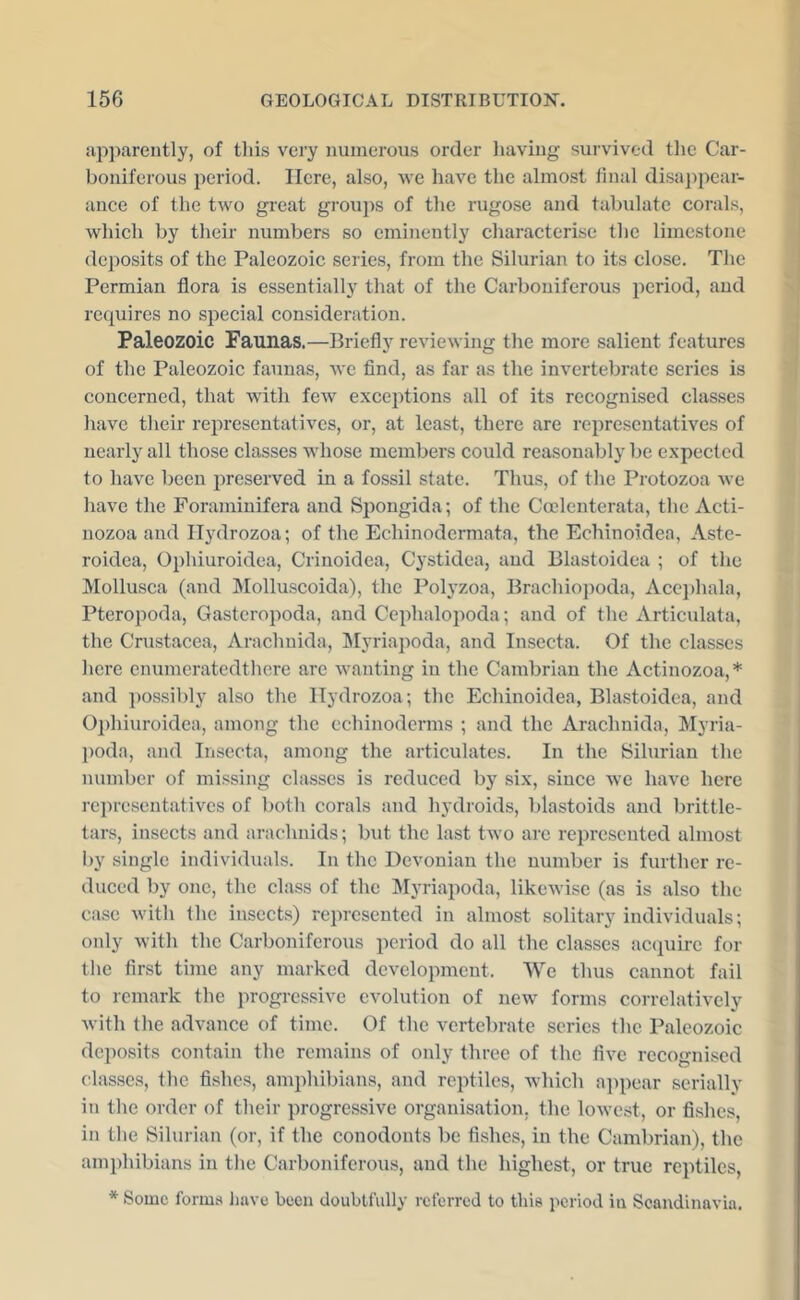 apparently, of this very numerous order having survived tlic Car- boniferous period. Here, also, we have the almost final disajipear- ance of the two great groups of the rugose and tabulate corals, which by their numbers so eminently characterise the limestone deposits of the Paleozoic series, from the Silurian to its close. The Permian flora is essentially that of the Carboniferous period, and requires no special consideration. Paleozoic Patinas.—Briefly reviewing the more salient features of the Paleozoic faunas, we find, as far as the invertebrate series is concerned, that with few exceptions all of its recognised classes have their representatives, or, at least, there are representatives of nearly all those classes whose members could reasonably be expected to have been preserved in a fossil state. Thus, of the Protozoa Ave have the Foraminifera and Spongida; of the Coelenterata, the Acti- nozoa and Ilydrozoa; of the Echinodermata, the Echinoidea, Aste- roidea, Ophiuroidea, Crinoidea, Cystidea, and Blastoidea ; of the Mollusca (and Molluscoida), the Polyzoa, Brachiopoda, Acei)hala, Pteropoda, Gasteropoda, and Cephalopoda; and of the Artievdata, the Crustacea, Arachuida, Myriapoda, and Insecta. Of the classes here enumcratedthere are Avanting in the Cambrian the Actinozoa,* and possibly also the Ilydrozoa; the Echinoidea, Blastoidea, and 0])hiuroidea, among the echinoderms ; and the Arachnida, Myria- poda, and Insccta, among the articulates. In the Silurian the number of missing classes is reduced by six, since avc have here representatives of both corals and hydroids, blastoids and brittle- tars, insects and arachnids; but the last two are represented almost by single individuals. In the Devonian the number is further re- duced by one, the class of the Myriapoda, likeAvisc (as is also the case Avith the insects) represented in almost solitary individuals; only Avith the Carboniferous period do all the classes acquire for the first time any marked development. We thus cannot fail to remark the progressive evolution of new forms corrclativcly Avith the advance of time. Of the vertebrate series the Paleozoic deposits contain the remains of only three of the flAm recognised classes, the fishes, amphibians, and reptiles, Avhich a]ipear serially in the order of their progressive organisation, the loAvest, or fishes, in the Silurian (or, if the conodonts be fishes, in the Cambrian), the amphibians in the Carboniferous, and the highest, or true reptiles, * Some forms liavo been doubtfully referred to this period in Scandinavia.