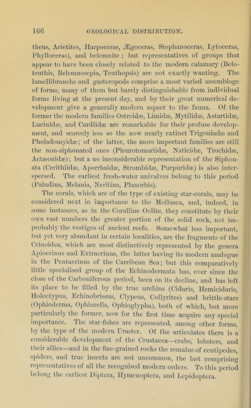 theus, Arietites, Ilurpoccras, AEgoceras, Stcpliaiioceras, Lytoceras, Pliy]Ioceras), and l)clcmiute ; but representatives of groups tliat a})pear to have been closely related to the modern calamary (Belo- teuthis, Belemnosepia, Teuthopsis) are not exactly wanting. The lamellibranchs and gasteropods comprise a most varied assemblage of forms, many of them but barely distinguishable from individual forms living at the present day, and by their great numerical de- velopment give a generally modern asjiect to the fauna. Of the < former the modern families Ostreidas, Limidm, Mytilidos, Astartidm, i' Lucinidaj, and Cardiidm are remarkable for their profuse develop- j ment, and scarcely less so the now’ nearly extinct Trigoniadaa and Pholadomyidaj; of the latter, the more impoi'taut families are still the non-siidionated ones (Pleurotomariidic, Naticidie, Trochidm, Actaoonidae); but a no inconsiderable representation of the Siphon- ata (Cerithiidaj, Aporrhaidai, Strombidai, Purpuridaj) is also inter- spersed. The earliest fresh-w’ater univalves belong to this period (Paludina, l^Ielania, Neritina, Plauorbis). The corals, which are of the type of existing star-corals, may be considered next in importance to the IMollusca, and, indeed, in some instances, as in the Coralline Oolite, they constitute by their ( ow’u vast numbers the greater portion of the solid rock, not im- i probably the vestiges of ancient reefs. Somewhat less important, but yet very abundant in certain localities, arc the fragments of the Crinoidea, which are most distinctively represented by the genera Apiocrinus and Extracrinus, the latter having its modern analogue in the Pentacrinus of the Carribean Sea; but this comparatively little specialised group of the Echinodermata has, ever since the close of the Carboniferous period, been on its decline, and has left its place to be filled by the true urchins (Cidaris, Ilemicidaris, Ilolcctypus, Echinobrissus, Cljiieus, Collyrites) and brittle-stars (Ophioderma, Ophiurella, Ophioglypha), both of which, but more i particularly the former, now’ for the first time acquire any special importance. The star-hshes are represented, among other forms, by the type of the modern Uraster. Of the articulates there is a considerable development of the Crustacea—crabs, lobsters, and their allies—and in the fine-grained rocks the remains of centiiiedes, spiders, and true insects are not uncommon, the last comprising representatives of all the recognised modern orders. To this period belong the earliest Diptcra, llymenoptcra, and Lepidoptcra.