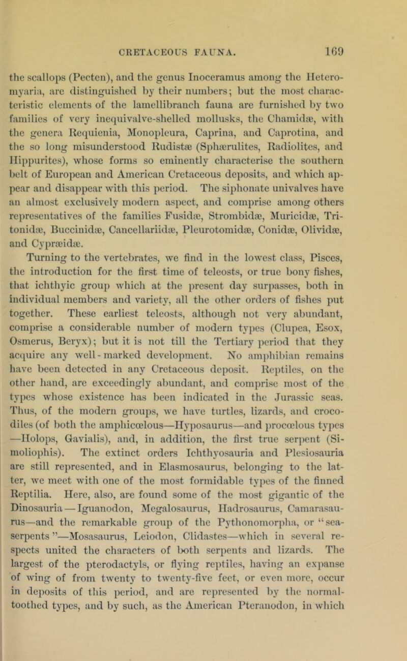 the scallops (Pectcn), and the genus Inoceramus among the lletero- myaria, are distinguished by their numbers; but the most charac- teristic elements of the lamellibranch fauna are furnished by two families of very inequivalve-shelled mollusks, the Chamidaj, with the genera Ke(iuienia, Monopleura, Caprina, and Caprotina, and the so long misunderstood Kudistse (Splucrulitcs, Radiolitcs, and llippurites), whose forms so eminently characterise the southern belt of European and American Cretaceous deposits, and which ap- pear and disappear with this period. The siphoiiate univalves have an almost exclusively modern aspect, and comprise among others representatives of the families Fusidaj, Strombidae, Muricidie, Tri- tonidm, Buccinidte, Cancellariidte, Pleurotomidse, Conidse, Olividai, and Cypraeidic. Turning to the vertebrates, we find in the lowest class, Pisces, the introduction for the first time of teleosts, or true bony fishes, that ichthyic group which at the present day surpjisses, both in individual members and variety, all the other orders of fishes put together. These earliest teleosts, although not very abundant, comprise a considerable number of modern types (Clupea, Esox, Osmerus, Beryx); but it is not till the Tertiary period that they aciiuire any well-marked development. No am])hil)ian remains have been detected in any Cretaceous deposit. Reptiles, on the other hand, are exceedingly abundant, and comprise most of the types whose existence has been indicated in the Jurassic seas. Tims, of the modern groups, we have turtles, lizards, and croco- diles (of both the amphicoelous—Ilyposaurus—and procoelous types —IIolops, Gaviali.s), and, in addition, the first true serpent (Si- moliophis). The extinct orders Ichthyo.sauria and Plesiosauria are .still represented, and in Elasmosaurus, belonging to the lat- ter, we meet with one of the most formidable types of the finned Reptilia. Here, also, are foimd some of the most gigantic of the Dinosauria — Iguanodon, Megalosaurus, Iladrosaurus, Camara.sau- nis—and the remarkable group of the Pythonomorpha, or “sea- serpents ”—Mo.sasaurus, Leiodon, Clidastes—which in several re- spects united the characters of lx)th serpents and lizards. The largest of the pterodactyls, or fiying reptiles, having an expanse of wing of from twenty to twenty-five feet, or even more, occur in deposits of tliis period, and are represented by the normal- toothed types, and by such, as the American Pteranodon, in which