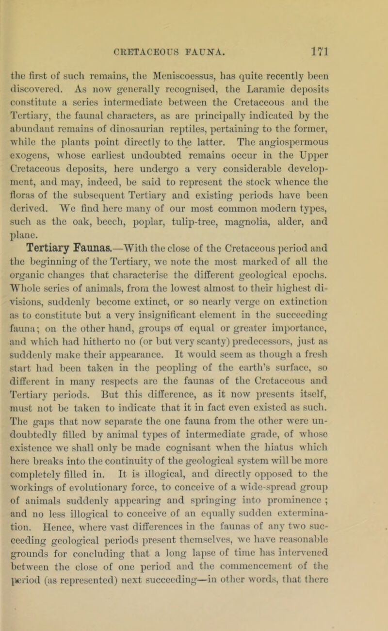 the first of such remains, tlie Meniscoessus, has quite recently been discovered. As now generally recognised, the Laramie deposits constitute a scries intermediate between the Cretaceous and the Tertiary, the faunal characters, as are ])rincipally indicated by the abundant remains of dinosaurian reptiles, pertaining to the former, while the plants point directly to the latter. The angiospermous e.xogcns, whose earliest undoubted remains occur in the Upper Cretaceous deposits, here undergo a very considerable develoj)- ment, and may, indeed, be said to represent the stock whence the floras of the subsequent Tertiary and existing periods have been derived. We find here many of our most common modern types, such as the oak, beech, poplar, tulip-tree, magnolia, alder, and plane. Tertiary Faunas.—With the close of the Cretaceous period and the beginning of the Tertiary, w'c note the most marked of all the organic changes that characterise the different geological epochs. Whole series of animals, from the lowest almost to their highest di- visions, suddenly become extinct, or so nearly verge on extinction as to constitute but a very insignificant element in the succeeding fauna; on the other hand, groups of ecpial or greater importance, and which had hitherto no (or but very scanty) predecessors, just as suddenly make their appearance. It would seem as though a fresh start had been taken in the peopling of the earth’s surface, so different in many re.s})ects arc the faunas of the Cretaceous and Tertiary periods. But this difference, as it now presents itself, must not be taken to indicate that it in fact even existed as such. The gaps that now soj)arate the one fauna from the other were un- doubtedly filled by animal types of intermediate grade, of whose existence we shall only be made cognisant when the hiatus which here breaks into the continuity of the geological system will be more completely filled in. It is illogical, and directly opposed to the workings of evolutionary force, to conceiv'e of a wide-spread group of animals suddenly appearing and springing into prominence ; and no less illogical to conceive of an ecjually sudden extermina- tion. Hence, where vast differences in the faunas of any two suc- ceeding geological periods present themselves, we have rea.sonable grounds for concluding that a long lap.se of time has intervened between the close of one period and the commencement of the l»eriod (as represented) next succeeding—in other words, that there