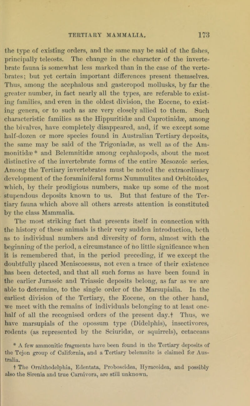 the type of existing orders, and the same may be said of tlie fishes, principally teleosts. The change in the character of the inverte- brate fauna is somewhat less marked than in the case of the verte- brates; but yet certain important differences present themselves. Thus, among the acephalous and gasteropod mollusks, by far the greater number, in fact nearly all the types, are referable to exist- ing families, and even in the oldest division, the Eocene, to exist- ing genera, or to such as are very closely allied to them. Such characteristic families as the Hippuritidse and Caprotinidoe, among the bivalves, have completely disappeared, and, if we except some half-dozen or more species found in Australian Tertiary deposits, the same may be said of the Trigoniada?, as well as of the Am- monitida}* and Bclemnitid.c among cephalopods, about the most distinctive of the invertebrate forms of the entire Mesozoic series. Among the Tertiary invertebrates must be noted the extraordinary development of the foraminiferal forms Nummulites and Orbitoides, w'hich, by their prodigious numbers, make up some of the most stupendous deposits known to us. But that feature of the Ter- tiary fauna which above all others airests attention is constituted by the class Mammalia. The most striking fact that presents itself in connection witli the history of these animals is their very sudden introduction, both as to individual numbers and diversity of form, almost with the beginning of the period, a circumstance of no little significance when it is remembered that, in the period preceding, if we except the doubtfully placed Meniscoessus, not even a trace of their existence has been detected, and that all such forms as have been found in the earlier Jurassic and Triassic deposits belong, as far as we are able to determine, to the single order of the Marsupialia. In the earliest division of the Tertiary, the Eocene, on the other hand, we meet with the remains of individuals belonging to at least one- half of all the recognised orders of the present day.f Thus, we have marsupials of the o])ossum type (Didelphis), insectivores, rodents (as represented by the Sciuridoe, or scpiirrels), cetaceans * .V few ammonitic fragments have been found in tlie Tertiary deposits of the Tejon group of California, and a Tertiary belemnitc is claimed for Aus- tralia. + The Ornithodelphia, Edentata, Proboscidea, Tlyracoidea, and possibly also the Sirenia and true Carnivora, are still unknown.