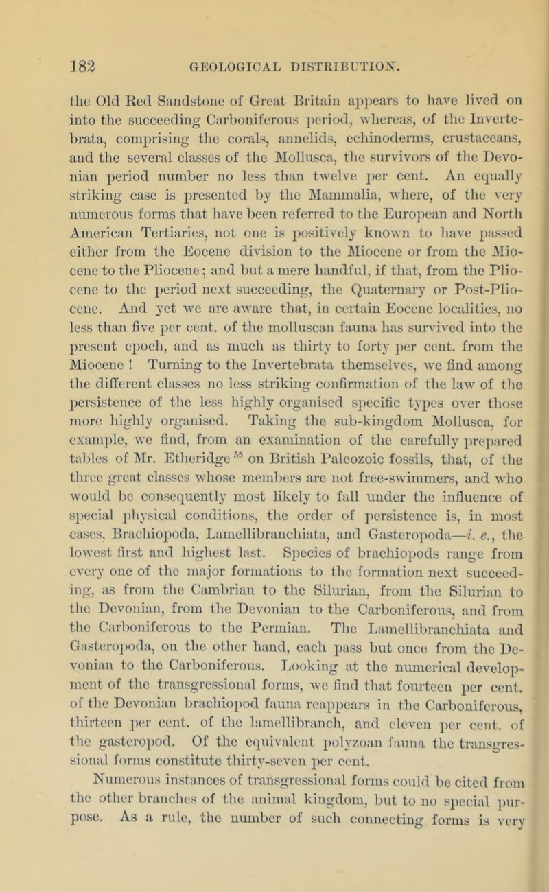 the Old Red Siuidstone of Great Britain a])])ear.s to liave lived on into the succeeding Carboniferous period, whereas, of the Inverte- brata, comprising the corals, annelids, echinoderms, crustaceans, and the several classes of the Mollusca, the survivors of the Devo- nian period number no less tlian twelve per cent. An equally striking case is i)rescntcd by the Mammalia, where, of the very numerous forms that have been referred to the European and North American Tertiaries, not one is positively known to have passed either from the Eocene division to the Miocene or from the Mio- cene to the Pliocene; and but a mere handful, if that, from the Plio- cene to the period next succeeding, the Quaternary or Post-Plio- | cene. And yet avc are aware that, in certain Eocene localities, no less than five per cent, of the molluscan fauna has survived into the jiresent epoch, and as mucli as thirty to forty ])er cent, from the Miocene ! Turning to the Invertebrata themselves, we find among tlie dilTerent classes no less striking confirmation of the law of the persistence of the less highly organised si)ecific types over those more highly organised. Taking the sub-kingdom Mollusca, for example, we find, from an examination of the carefully prepared tal)les of Mr. Etheridge''''on British Paleozoic fossils, that, of the tliree great classes whose members arc not free-swimmers, and who would be conse(iuently most likely to fall under the influence of s])ecial pliysical conditions, the order of persistence is, in most cases, Brachiopoda, Lamellibranchiata, and Gasteropoda—i. e., the lowest iirst and higliest last. Species of brachiopods range from every one of the major formations to the formation next succeed- ing, ius frojn the Cambrian to the Silurian, from the Silurian to the Devonian, from the Devonian to the Carboniferous, and from tl\c Carboniferous to the Permian. The Lamellibranchiata and Gasteroi)oda, on the other hand, each pass but once from the De- vonian to the Carboniferous. Looking at the numerical develop- ment of the transgressional forms, we find that fourteen per cent, of the Devonian brachioi)od fauna reappears in the Carboniferous, tlurteen ])er cent, of the lamellibranch, and eleven i)er cent, of the gasteropod. Of the equivalent polyzoan fauna the transgres- sional forms constitute thirty-seven per cent. Numerous instances of transgressional forms could be cited from the other brandies of the animal kingdom, but to no special pur- pose. As a rule, the number of sueh connecting forms is very