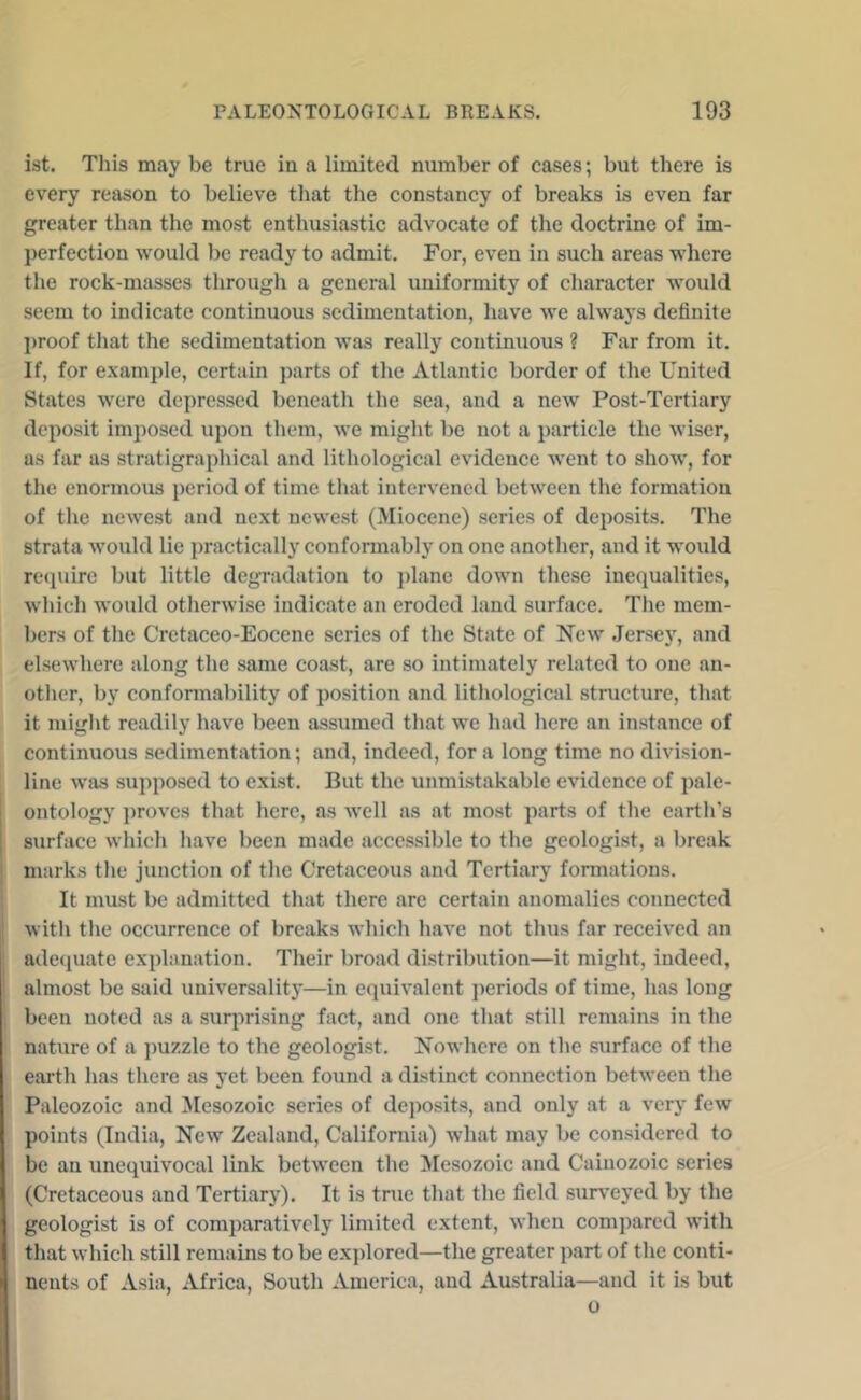 ist. This may be true in a limited number of cases; but there is every reason to believe that the constancy of breaks is even far greater than the most enthusiastic advocate of the doctrine of im- perfection would be ready to admit. For, even in such areas where the rock-masses througli a general uniformity of character would seem to indicate continuous sedimentation, have we always definite l)roof that the sedimentation was really continuous ? Far from it. If, for example, certain parts of the Atlantic border of the United States were depressed beneath the sea, and a new Post-Tertiary deposit imposed upon them, we might be not a particle the wiser, as far as stratigraphical and lithological evidence went to show, for the enormous period of time that intervened between the formation of the newest and next newest (Miocene) series of deposits. The strata would lie practically confonnably on one another, and it would recpiirc but little degradation to })lane down these inequalities, which would otherwise indicate an eroded land surface. The mem- bers of the Cretaceo-Eocene series of the State of New .Jersey, and elsewhere along the same coast, are so intimately related to one an- other, by conformability of position and lithological structure, that it might readily have been assumed that we had here an instance of continuous sedimentation; and, indeed, for a long time no division- line was supposed to exist. But the unmistakable evidence of pale- ontology i)roves that here, as well as at most parts of the earth’s surface which have been made accessible to the geologist, a break marks the junction of the Cretaceous and Tertiary formations. It must be admitted that there are certain anomalies connected with the occurrence of breaks which have not thus far received an adecpiate explanation. Their broad distribution—it might, indeed, almost be said universality—in equivalent periods of time, has long been noted as a suiqirising fact, and one that still remains in the nahire of a jmzzle to the geologist. Nowhere on the surface of the earth has there as yet been found a distinct connection between the Paleozoic and ^Mesozoic series of deposits, and only at a very few points (India, New Zealand, California) what may be considered to be an unequivocal link between the Mesozoic and Cainozoic series (Cretaceous and Tertiary). It is true that the field surveyed by the geologist is of comparatively limited extent, when compared with that which still remains to be exjfiored—the greater part of the conti- nents of Asia, Africa, South America, and Australia—and it is but o