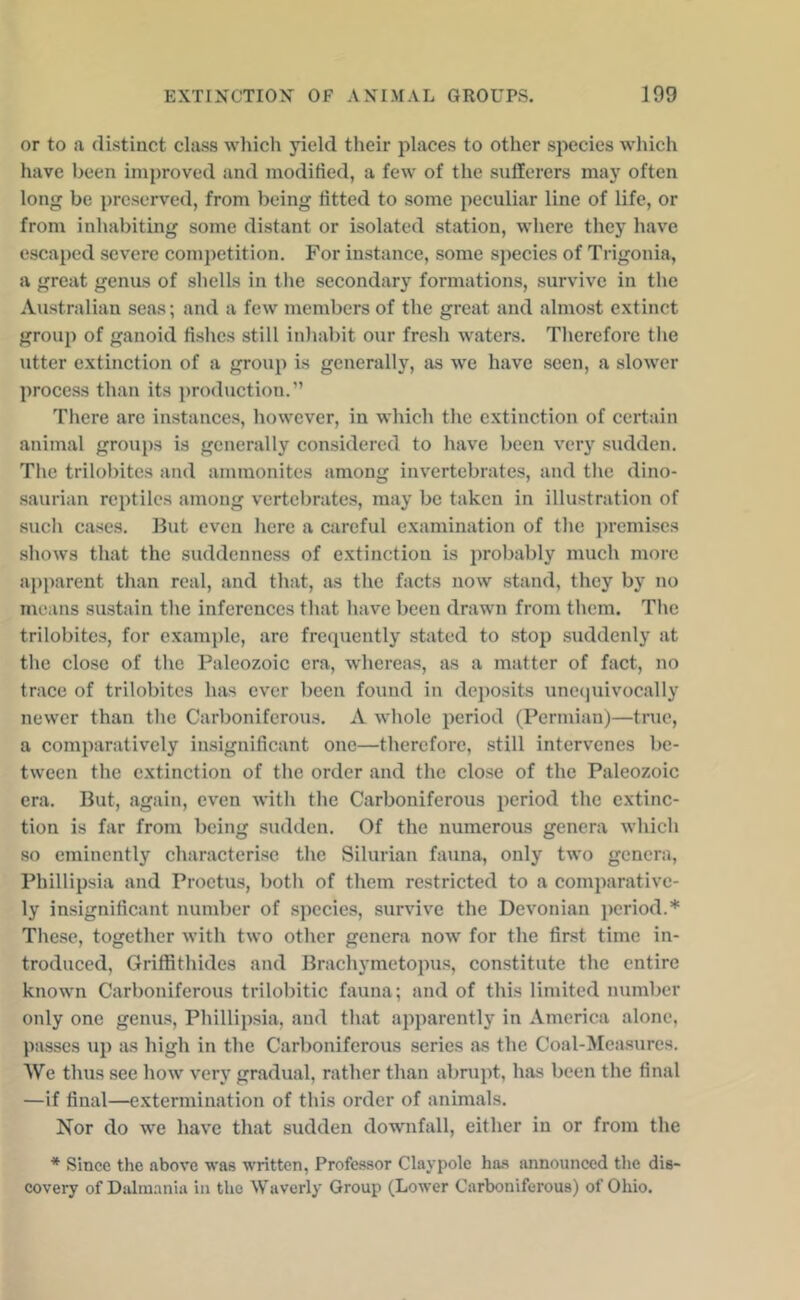 or to a distinct class which yield their places to other species which have been improved and modified, a few of the sufferers maj’^ often long be preserved, from being fitted to some peculiar line of life, or from inhabiting some distant or isolated station, where they have escaped severe competition. For instance, some species of Trigonia, a great genus of shells in tlie secondary formations, survive in the Australian seas; and a few members of the great and almost extinct group of ganoid fishes still inliabit our fresh waters. Therefore tlie utter extinction of a group is generally, as we have seen, a slower process than its production.” Tliere are instances, however, in which the extinction of certain animal groups is generally considered to have been very sudden. The trilobites and ammonites among invertebrates, and the dino- saurian reptiles among vertebrates, may be taken in illustration of such c.ases. But even here a careful examination of the premises shows that the suddenness of extinction is probably much more a})parent than real, and that, as the facts now stand, they by no means sustain the inferences that have been drawn from them. The trilobites, for example, are frecpiently stated to stop suddenly at the close of the Paleozoic era, wdiereas, as a matter of fact, no trace of trilobites has ever been found in deposits uneejuivocally newer than the Carboniferous. A whole period (Permian)—true, a comparatively insignificant one—therefore, still intervenes be- tween the extinction of the order and the close of the Paleozoic era. But, again, even Avith the Carboniferous period the extinc- tion is far from being sudden. Of the numerous genera which so eminently characterise the Silurian fauna, only two genera, Phillipsia and Proctus, both of them restricted to a comparative- ly insignificant number of species, survive the Devonian period.* Tliese, together with two other genera now for the first time in- troduced, Griffithides and Brachymetopus, constitute the entire known Carboniferous trilobitic fauna; and of this limited number only one genus, Phillipsia, and that apparently in America alone, passes up as high in the Carboniferous scries as the Coal-Measures. We thus see how very gradual, rather than abrupt, has been the final —if final—extermination of this order of animals. Nor do we have that sudden downfall, either in or from the * Since the above was written, Professor Claypolc has announced the dis- covery of Dalm.-uiia in the Waverly Group (Lower Carboniferous) of Ohio.