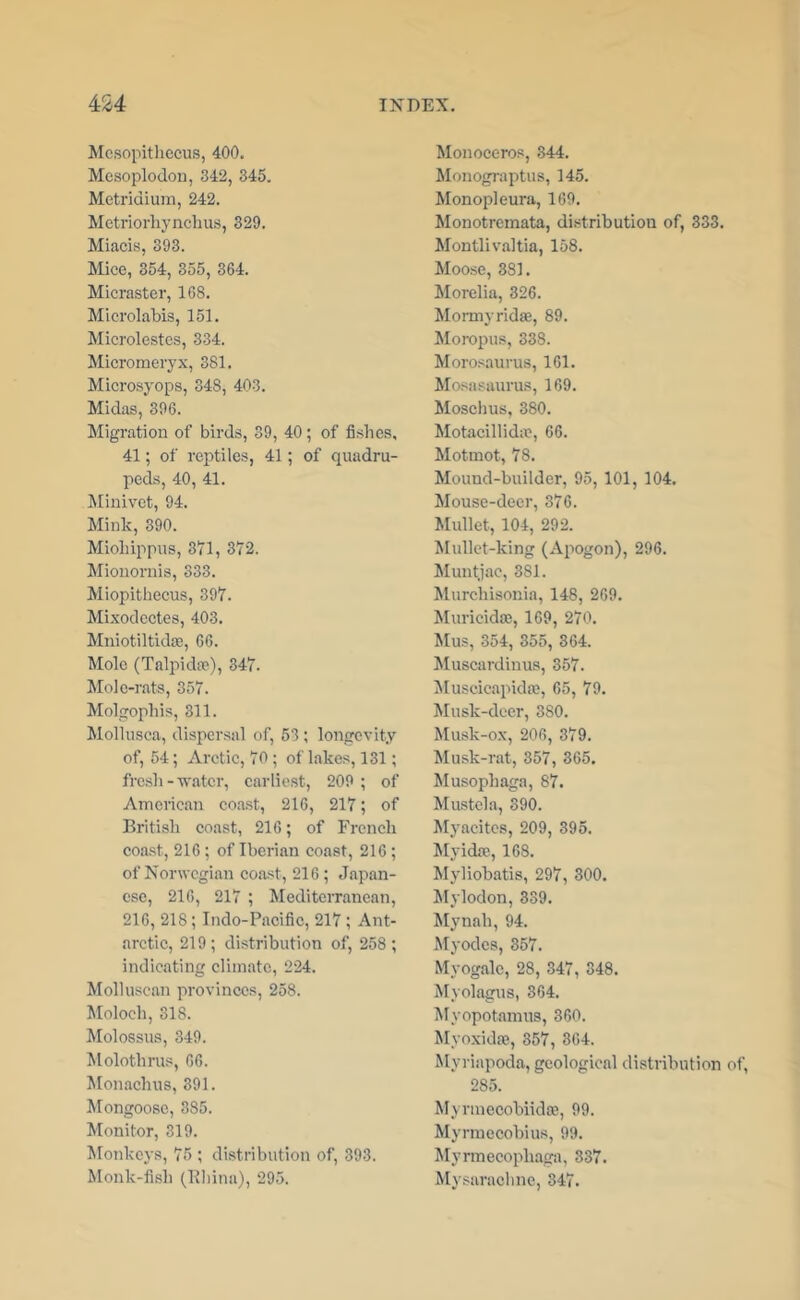 Mcsopitliecus, 400. Mesoplodou, 342, 345. Metridium, 242. Metriorliynclius, 329. Miacis, 393. Mice, 354, 355, 364. Micraster, 168. Microlabis, 151. Microlestcs, 334. Micromeryx, 381. Microsyops, 348, 403. Midas, 396. Migration of birds, 39, 40; of fishes, 41; of reptile.?, 41; of quadru- peds, 40, 41. ^[inivet, 94. Mink, 390. Miohippus, 3'71, 372. Mionornis, 333. Miopitliecus, 397. Mixodcetes, 403. MniotiltidfE, 66. Mole (Talpida?), 347. Mole-rats, 357. Molgophis, 311. Mollusca, dispersal of, 53 ; longevity of, 54; Arctic, 70 ; of lakes, 131; fresh-water, carlie.st, 209 ; of American coa.st, 216, 217; of British coast, 216; of French coa.st, 216; of Iberian coast, 216 ; of Norwegian coa.st, 216; Japan- ese, 216, 217 ; Mediterranean, 216, 218; Indo-Pacific, 217; Ant- arctic, 219; distribution of, 258 ; indicating climate, 224. Molluscan provinces, 258. Moloch, 318. Molossus, 349. Molothrus, 66. Monachus, 391. Mongoose, 385. Monitor, 319. Monkeys, 75 ; distribution of, 393. Monk-fish (Khina), 295. Monoceros, 344. Monograptus, 145. Monopleura, 169. Monotremata, distribution of, 333. Montlivaltia, 158. Moose, 381. Morelia, 326. Momiyrida;, 89. Moropus, 338. Morosaurus, 161. Mosasaurus, 169. Moschus, 380. Motacillid;e, 66. Motmot, 78. Mound-builder, 95, 101, 104. Mouse-deer, 376. Mullet, 104, 292. Mullet-king (Apogon), 296. Muntjac, 381. Murchisonia, 148, 269. Muricidse, 169, 270. Mus, 354, 355, 364. Muscardinus, 357. ^luscicapida;, 65, 79. Musk-deer, 380. Musk-ox, 206, 379. Musk-rat, 357, 365. Musophaga, 87. Mustek, 390. Myacites, 209, 395. Myidaj, 168. Myliobatis, 297, 300. klylodon, 339. Mynah, 94. Myodes, 357. Myogalc, 28, 347, 348. Myolagus, 364. Myopotamns, 360. Myoxidre, 357, 364. Myriapoda, geological distribution of, 285. Myrinccobiidis, 99. Myrmecobius, 99. Myrmecophaga, 337. Mysarachne, 347.