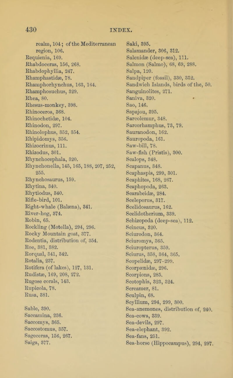 realm, 104; of the Mediterranean region, 106. Kequienia, 169. Ehabdoeeras, 156, 268. Khahdophyllia, 247. Rhamphastidte, 78. Rhamphorhynchus, 163, 164. Rhamphosuclius, 329. Rhea, 80. Rhesus-monkey, 398. Rliinoceros, 368. Rliinoehetidse, 104. Rhinodon, 297. Rhinolophus, 352, 354. Rhipidomys, 356. Rhizocrinus, 111. Rhizodus, 301. Rliynchocephala, 320. i^hynchonella, 145,165,188, 207, 252, 255. Rhynchosaurus, 159. Rhytina, 340. Rhytiodus, 340. Rifle-bird, 101. Right-whale (Baltena), 341. River-hog, 374. Robin, 65. Roekling (Motella), 294, 296. Roeky Mountain goat, 377. Rodentia, distribution of, 354. Roe, 381, 382. Rorqual, 341, 342. Rotalia, 237. Rotifera (of lakes), 127, 131. Rudist®, 169, 208, 272. Rugose corals, 143. Rupicola, 78. Rusa, 381. Sable, 390. Saecamina, 236. Saceomys, 365. Saceostomus, 357. Sagcceras, 156, 267. Saiga, 377. Saki, 395. Salamander, 306, 312. Salenidae (deep-sea). 111. Salmon (Salmo), 68, 69, 288. Sal pa, 120. Sandpiper (fossil), 330, 352. Sandwich Islands, birds of the, 50. Sanguinolites, 271. Saniva, 320. Sao, 146. Sapajou, 395. Sareolemur, 348. Sarcorhamphus, 73, 79. Sauranodon, 162. S.auropoda, 161. Saw-bill, 78. Saw-fish (Pristis), 300. Scalops, 348. Scapanus, 348. Scaphaspis, 299, 301. Scaphites, 168, 267. Scaphopoda, 263. Scarabcidae, 284. Sceleporus, 317. Scelidosaurus, 162. Scelidotherium, 339. Schizopoda (deep-sea), 112. Scincus, 320. Seiurodon, 364. Sciuromys, 365. Seiuropterus, 359. Seiurus, 358, 364, 365. Scopelidse, 297-299. Scorpacnidaq 296. Scorpions, 285. Scotophis, 323, 324. Screamer, 81. Sculpin, 68. Scyllium, 294, 299, 300. Sea-anemones, distribution of, 240. Sea-cows, 339. Sea-devils, 297. Sea-elephant, 392. Sea-fans, 251. Sea-horse (Hippocampus), 294, 297.