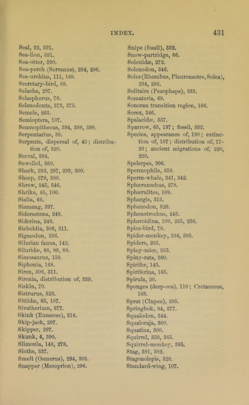Seal, 22, 391. Sea-lion, 391. Sea-otter, 890. Sea-perch (Serranus), 294, 296. Sea-urchins, 111, 168. Secretary-bird, 88. Selacho, 297. Sclasphorus, 78. Selenodonta, 373, 375. Scmclc, 263. Scmioptera, 107. Semnopitliecns, 394, 398, 399. Serpentarius, 88. Serpents, dispersal of, 45; distribu- tion of, 320. Serval, 884. Sewellel, 360. Shark, 293, 297, 299, 300. Sheep, 379, 380. Shrew, 345, 346. Shrike, 65, 100. Sialia, 66. Siamang, 397. Siderastraea, 249. Siderina, 248. Sieboldia, 306, 311. Sigmodon, 356. Silurian fauna, 142. Siluridie, 68, 80, 89. Simosaurus, 159. Siphonia, 168. Siren, 306, 311. Sirenia, distribution of, 339. Siskin, 70. Sistrurus, 323. Sittidaj, 65, 107. Sivatheriuin, 377. Skink (Eumeces), 316. Skip-jack, 297. Skipper, 297. Skunk, 4, 390. Slimonia, 148, 278. Sloths, 337. Smelt (Osmerus), 294, 303. Snapper (Mesoprion), 296. Snipe (fossil), 332. Snow-partridge, 66. Solenidae, 272. Solenodon, 346. Soles (Rhombus, Pleuronectes, Solea), 294, 296. Solitaire (Pezophaps), 333. Somateria, 69. Sonoran transition region, 106. Sorex, 346. Spalacidae, 357. Sparrow, 65, 197; fossil, 332. Species, appearance of, 190; extinc- tion of, 197; distribution of, 17- 26; ancient migrations of, 220, 229. Spelerpes, 306. Spermophile, 359. Sperm-whale, 341, 342. Sphffirexochus, 278. Spha?rulites, 169. Sphargis, 313. Sphenodon, 320. Sphenotrochus, 243. Spheroidina, 109, 235, 236. Spice-bird, 78. Spider-monkey, 394, 395. Spiders, 285. Spiiiy-mice, 355. Spiny-rats, 360. Spirifer, 145. Spiriferina, 165. Spirula, 20. Sponges (deep-sea), 110; Cretaceous, 168. Sprat (Clupea), 295. Springbok, 84, 377. Squalodon, 344. Squaloraja, 800. Squatina, 300. Squirrel, 868, 365. Squirrel-monkey, 395. Stag, 381, 382. ' Stagonolepis, 328. Standard-wing, 107.