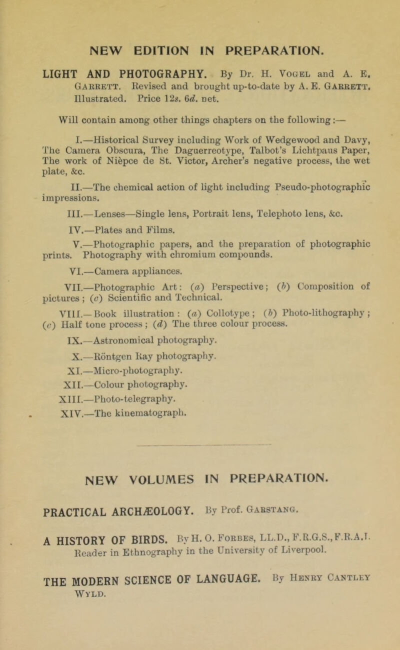 LIGHT AND PHOTOGRAPHY. By Dr. H. Vogel and A. E. Gaurett. Revised and brought up-to-date by A. E. Garrett, Illustrated. Price 12s. 6<i. net. Will contain among other things chapters on the following:— I.—Historical Survey including Work of Wedgewood and Davy, The Camera Obscura, The Daguerreotype, Talbot’s Lichtpaus Paper, The work of Niepce de St. Victor, Archer’s negative process, the wet plate, &c. II.—The chemical action of light including Pseudo-photographic impressions. III. —Lenses—Single lens, Portrait lens. Telephoto lens. See. IV. —Plates and Films. V. —Photographic papers, and the preparation of photographic prints. Photography with chromium compounds. VI. —Camera appliances. VII.—Photographic Art: (a) Perspective; (A) Composition of pictures ; (c*) Scientific and Technical. VIII.—Book illustration: («) Collotype ; (A) Photo-lithography ; (c) Half tone process ; (d) The three colour process. IX.—Astronomical photography. X.—Kdntgcn Itay photography. XI.—Micro-photography. XII.—Colour photography. XIII. —Photo-telegraphy. XIV. —The kiuematograph. NEW VOLUMES IN PREPARATION. PRACTICAL ARCHyEOLOGY. By Prof. Gabstang. A HISTORY OF BIRDS. By H. 0. Forbes, LL.D., F.R.G.S.,F.K.A.I. Header in Ethnography in the University of Liverpool. THE MODERN SCIENCE OF LANGUAGE. By Henry Cantley Wyld.