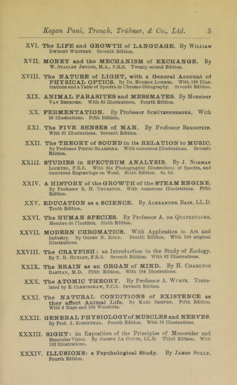 XVI. The LIFE and GROWTH of LANGUAGE. By William Dwight Whitnky. Seventh Edition. XVII. MONEY and the MECHANISM of EXCHANGE. By W. Stanley Jbvons, M.A., F.R.S. Twenty-second Edition. XVIII. The NATURE of LIGHT, with a General Account of PHYSICAL OPTICS. By Dr. Buoknk Lommkl. With 188 Illus- trations and a Table of Spectra in Chromo-lithography. Seventh Edition. XIX. ANIMAL PARASITES and MESSMATES. By Monsieur Van Benbdbn. With 83 niustrations. Fourth Edition. XX. FERMENTATION. By Professor ScHUTaENBUEOEB. With 38 Illustrations. Fifth Edition. XXI. The FIVE SENSES of MAN. By Professor Bernstein. With 91 Illustrations. Seventh Edition. XXII. The THEORY of SOUND in its RELATION to MUSIC. By Professor Pietro Blasbrna. With numerous Illustrations. Seventh Edition. XXIII. STUDIES in SPECTRUM ANALYSIS. By J. Norman Lockybr, F.R.S. With Six Photographic Illustrations of Spectra, and numerous Engravings on Wood. Sixth Edition. 6l 6il. XXIV. A HISTORY of the GROWTH of the STEAM ENGINE. By Professor R. H. Thurston. With numerous Illustrations. Fifth Edition. XXV. EDUCATION as a SCIENCE. By Alexander Bain, LL.D. Tenth Edition. XXVI. The HUMAN SPECIES. By Professor A. db Qdatrefaoes, Membre de ITnstitnt. Sixth Edition. XXVII. MODERN CHROMATICS. With Application to Art and Industry. By Ogden N. Rood. Fourth Edition. With 130 original Illustrations. XXVIII. The CRAYFISH: an Introduction to the Study of Zoology. By T. H. Huxley, F.R.S, Seventh Edition. With 82 Illustrations. XXIX. The BRAIN as an ORGAN of MIND. By H. Charlton Babtian, M.D. Fifth Edition. With 184 Illustrations. XXX. The ATOMIC THEORY. By Professor A. Wurts. Trans- lated by E. Clemin.shaw, F.C.S. Seventh Edition. XXXL The NATURAL CONDITIONS of EXISTENCE as they affect Animal Life. By Karl Semper. Fifth Edition. With 3 Maps and 106 Woodcuts. XXXII. GENERAL PHYSIOLOGYof MUSCLES and NERVES. By Prof. J. Rosenthal. Fourth Edition. With 75 Illnstrations. XXXIII. SIGHT: ^ Exposition of the Principles of Monocular and Binocular Vision. By Joseph Lk Oonte, LL.D. Third Edition. With 133 Dlustrations. XXXIV. ILLUSIONS: a Psychological Study. By James Sully. Fourth Edition.