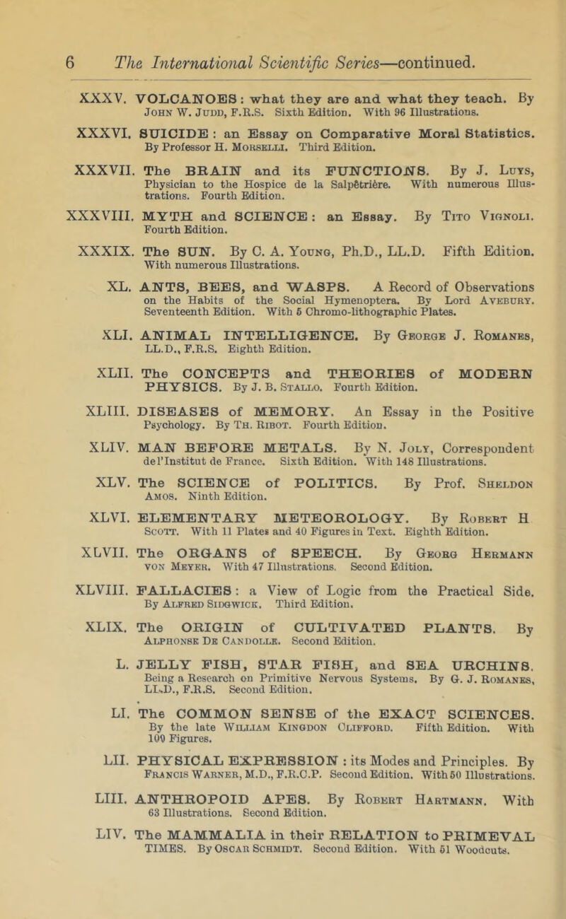 XXXV. VOLCANOES: what they are and what they teach. By John W. Judd, F.E.S. Sixth Edition. With 96 Illustratious. XXXVI. SUICIDE : an Essay on Comparative Moral Statistics. By Professor H. Mohselli. Third Edition. XXXVIl. The BBAIN and its FUNCTIONS. By J. Luts, Physician to the Hospice de la Salp6tri6re. With numerous Hlus- trations. Fourth Edition. XXXVIII. MYTH and SCIENCE : an Essay. By Tito Vignoli. Fourth Edition. XXXIX. The SUN. By C. A. Young, Ph.D., LL.D. Fifth Edition. With numerous Illustrations. XL. ANTS, BEES, and WASPS. A Eecord of Observations on the Habits of the Social Hymenoptera. By Lord Avebury. Seventeenth Edition. With 6 Chromo-Uthographic Plates. XLI. ANIMAL INTELLIGENCE. By George J. Komanes. LL.D., F.K.S. Eighth Edition. XLII. The CONCEPTS and THEORIES of MODERN PHYSICS. By J. B. Stallo. Fourth Edition. XLIII. DISEASES of MEMORY. An Essay in the Positive Psychology. By Th. Ribot. Fourth Edition. XLIV. MAN BEFORE METALS. By N. Jolt, Correspondent del’Institut de France. Sixth Edition. With 148 Illustrations. XLV. The SCIENCE of POLITICS. By Prof. Sheldon Amos. Ninth Edition. XLVI. ELEMENTARY METEOROLOGY. By Robert H Scott. With 11 Plates and 40 Figures in Text. Eighth Edition. XLVII. The ORGANS of SPEECH. By Georg Hermann VON Meter. With 47 Illustrations. Second Edition. XLVIII. FALLACIES; a View of Logic from the Practical Side. By Alfred Sidqwick. Third Edition. XLIX. The ORIGIN of CULTIVATED PLANTS. By Alphonse De Candolle. Second Edition. L. JELLY PISH, STAR PISH, and SEA URCHINS. Being a Research on Primitive Nervous Systems. By G. J. Romanes, LLD., F.R.S. Second Edition. LI. The COMMON SENSE of the EXACT SCIENCES. By the late Wiliaam Kingdon Clifford. Fifth Edition. With 109 Figures. LII. PHYSICAL EXPRESSION : its Modes and Principles. By Francis Warner, M.D., F.R.C.P. Second Edition. With 50 Illustrations. LIII. ANTHROPOID APES. By Robert Hartmann. With 63 Illustrations. Second Edition. LIV. The MAMMALIA in their RELATION to PRIMEVAL TIMES. By Oscar Schmidt. Second Edition. With 61 Woodcuts.