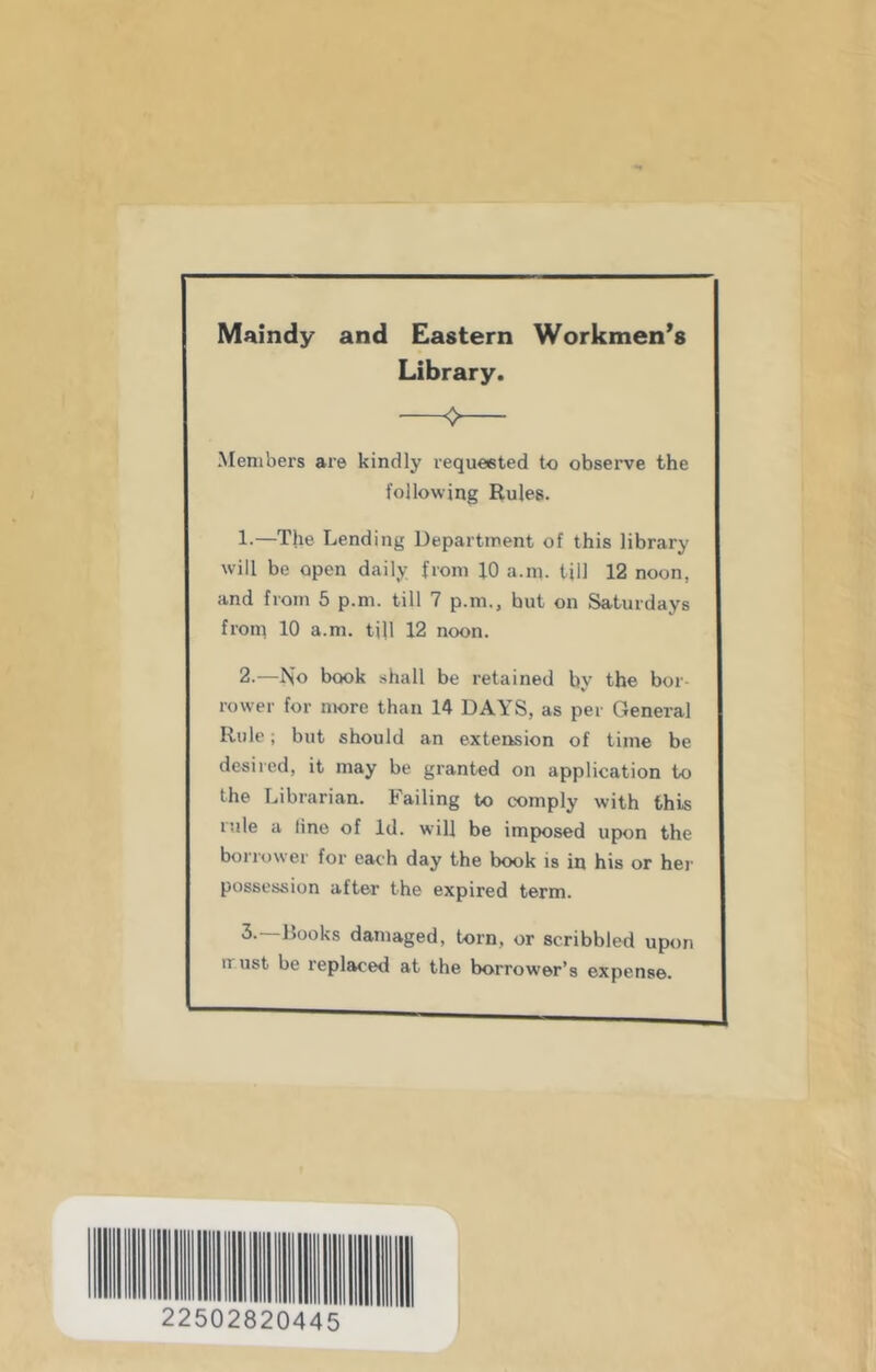 Maindy and Eastern Workmen’s Library. Menibei's are kindly requeeted to observe the following Rules. 1. —The Lending Department of this library will be open daily from JO a.m. till 12 noon, and from 5 p.m. till 7 p.m., hut on Saturdays from 10 a.m. till 12 noon. 2. —No book shall be retained by the bor- rower for more than 14 DAYS, as per General Rule; but should an extension of time be desired, it may be granted on application to the Librarian. Failing to comply with this lule a line of Id. will be imposed upon the borrower for each day the book is in his or hei' possession after the expired term. Rooks damaged, torn, or scribbled upon must be replaced at the borrower’s expense. 22502820445