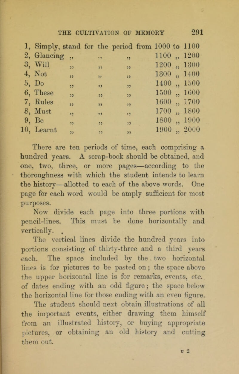 1, Simply, stand for the period from 1000 to 1100 2, Glancing •5 55 1100 55 1200 3, Will 55 55 1200 55 1300 4, Not >> 55 55 1300 55 1400 Do 55 55 55 1400 55 1500 These 55 55 55 1500 55 1000 7, Rules 55 55 55 IGOO 55 1700 Must >5 55 55 1700 55 1800 9, Be 55 55 55 1800 55 1900 10, Learnt 55 55 55 1900 55 2000 There are ten periods of time, each comprising a hundred years. A scrap-book should be obtained, and one, two, three, or more pages—according to tlie thoroughness with which the student intends to learn the history—allotted to each of the above words. One page for each word would be amply sufficient for most purposes. Now divide each page into three portions with pencil-lines. This must be done horizontally and vertically. . The vertical lines divide the hundred years into portions consisting of thirty-three and a third years each. The space included by the. two horizontal lilies is for pictures to be pasted on; the space above the upper horizontal line is for remarks, events, etc. of dates ending with an odd figure; the space below the horizontal line for those ending with an even figure. The student should next obtain illustrations of all the impoitant events, either drawing them himself from an illustrated history, or buying appropriate pictures, or obtaining an old history and cutting them out.