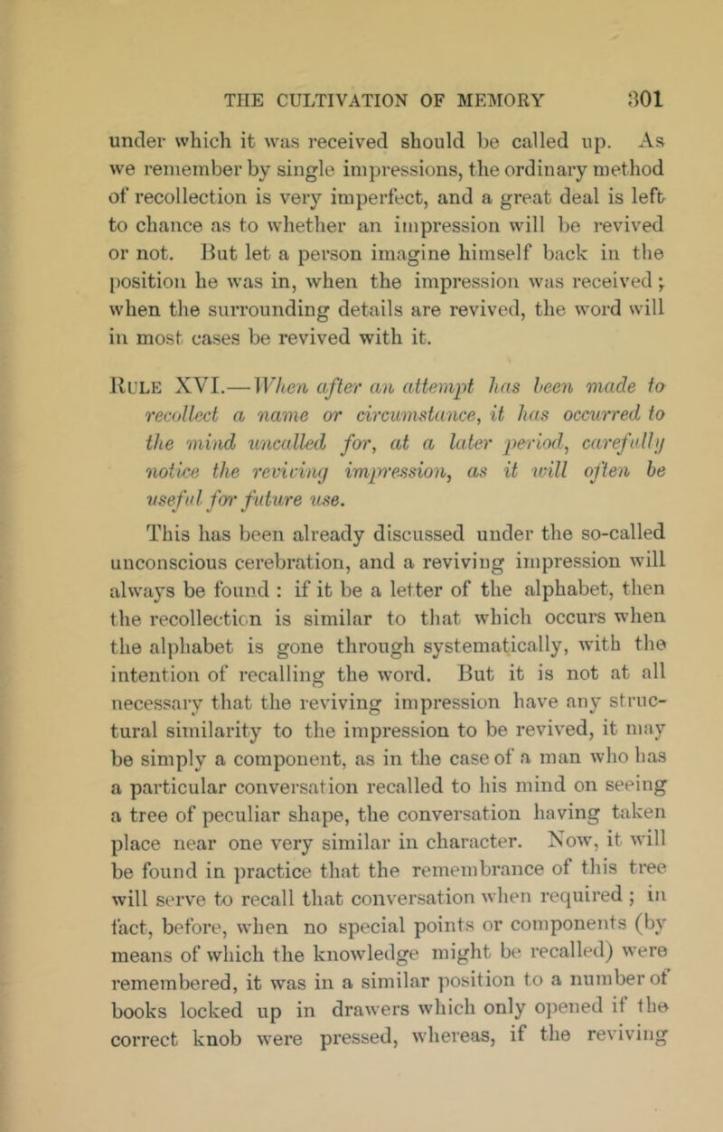 under which it was received should he called up. As we remember by single impressions, the ordinary method of recollection is very imperfect, and a great deal is left to chance as to whether an impression will be revived or not. But let a person imagine himself back in the position he was in, when the impression was received ]. when the surrounding details are revived, the word will in most cases be revived with it. JlULE XVI.— When after an attempt has been made to recollect a name or circumstance, it has occurred to the mind uncalled foi', at a later period, carefalhj notice the revicing impression, as it will often be useful ferr future use. This has been already discussed under the so-called unconscious cerebration, and a reviving impression will always be found : if it be a letter of the alphabet, then the recollection is similar to that which occurs when the alphabet is gone through systematically, with the intention of recalling the word. But it is not at all necessary that the reviving impression have any struc- tural similarity to the impression to be revived, it may be simply a component, as in the case of a man who has a particular conversation recalled to his mind on seeing a tree of peculiar shape, the conversation having taken place near one very similar in character. Now, it will be found in practice that the remembrance of this tree will serve to recall that conversation when required ; in fact, before, when no special points or components (by means of which the knowledge might be recalled) were remembered, it was in a similar position to a number of books locked up in drawers which only opened if the correct knob were pressed, whereas, if the reviving