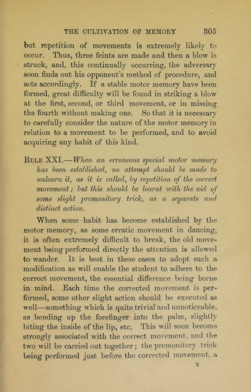 but repetition of movements is extremely likely to occur. Thus, three feints are made and then a blow is struck, and, this continually occurring, the adversar}* soon finds out his opponent’s method of procedure, and acts accordingly. If a stable motor memory have been formed, great difficulty will be found in striking a blow at the first, second, or third movement, or in missing the fourth without making one. So that it is necessary to carefully consider the nature of the motor memory in relation to a movement to be performed, and to avoid acquiring any habit of this kind. Rule XXL—When an erroneous special moto'r memorij has been established, no attempt should be made to unlearn it, as it is called, Inj repetition of the correct movement; but this should be learnt icith the aid of some slight 2)remonitory trick, as a separate awl distinct actwn. When some habit has become established by the motor memory, as some erratic movement in dancing, it is often extremely difficult to break, the old move- ment being performed directly the attention is allowed to wander. It is best in these cases to adopt such a modification as will enable the student to adhere to the correct movement, the essential difference being borne in mind. Each time the corrected movement is per- formed, some other slight action should be executed as well—something which is quite trivial and unnoticeable, as bending up the forefinger into the palm, slightly biting the inside of the lip, etc. This will soon become strongly associated with the correct movement, and the two will be carried out together; the premonitory trick being performed just before the corrected movement, a