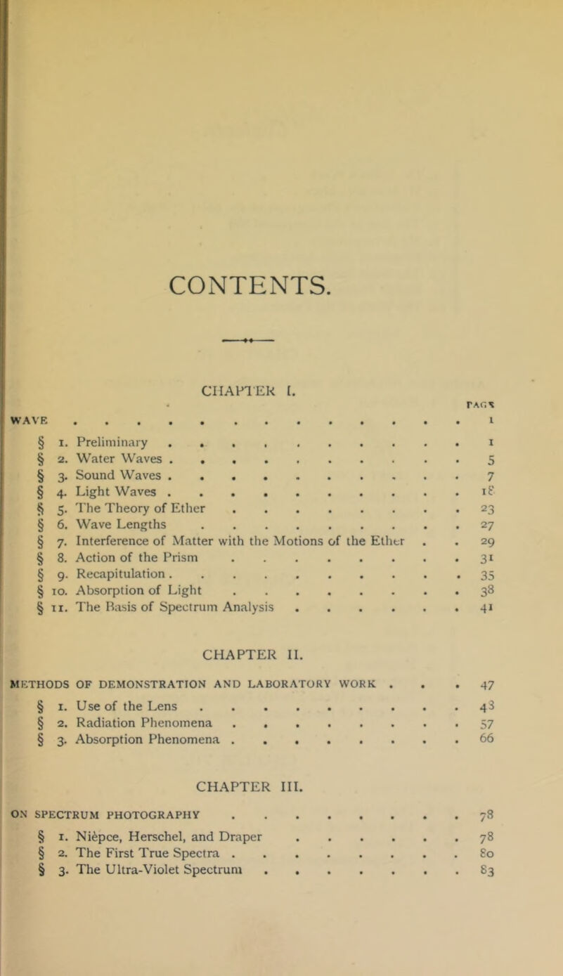 CONTENTS CIIAFlEk I, WAVE I § 1. Preliminary i § 2. Water Waves 5 § 3. Sound Waves 7 § 4. Light Waves § 5. The Theory of Ether 23 § 6. Wave Lengths 27 § 7. Interference of Matter with the Motions of the Ether . . 29 § 8. Action of the Prism 31 § 9. Recapitulation 35 § 10. Absorption of Light 38 § II. The Basis of Spectrum Analysis 41 CHAPTER 11. METHODS OF DEMONSTRATION AND LABORATORY WORK . . .47 § 1. Use of the Lens 48 § 2. Radiation Phenomena 57 § 3. Absorption Phenomena 66 CHAPTER III. ON SPECTRUM PHOTOGRAPHY 78 § I. Niepce, Herschel, and Draper 78 § 2. The First True Spectra 80