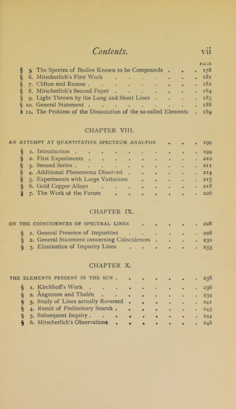 PACB § 5 The Spectra of Bodies Known to be Compounds . . . 178 § 6. Mitscherlich’s First Work 181 § 7. Clifton and Roscoe 182 § 8. Mitscherlich’s Second Paper 184 § 9. Light Thrown by the Long and Short Lines .... 185 § 10. General Statement 188 J II. The Problem of the Dissociation of the so-called Elements . 189 CHAPTER VIII. AN ATTEMPT AT QUANTITATIVE SPECTRUM ANALYSIS . . .199 § I. Introduction 199 § 2. First Experiments 210 § 3. Second Series 211 § 4. Additional Phenomena Observed 214 § 5. Experiments with Large Variations 215 § 6. Gold Copper Alloys 218 § 7. The Work ot the Future 226 CHAPTER IX. ON THE COINCIDENCES OF SPECTRAL LINES 228 § I. General Presence of Impurities 228 § 2. General Statement concerning Coincidences .... 230 § 3. Elimination of Impurity Lines 233 CHAPTER X. THE ELEMENTS PRESENT IN THE SUN 236 § I. KirchhofTs Work 236 § 2. Angstrom and Thal^n 239 § 3. Study of Lines actually Reversed 241 § 4. Result of Preliminary Search 243 § 5. Subsequent Inquiry 244