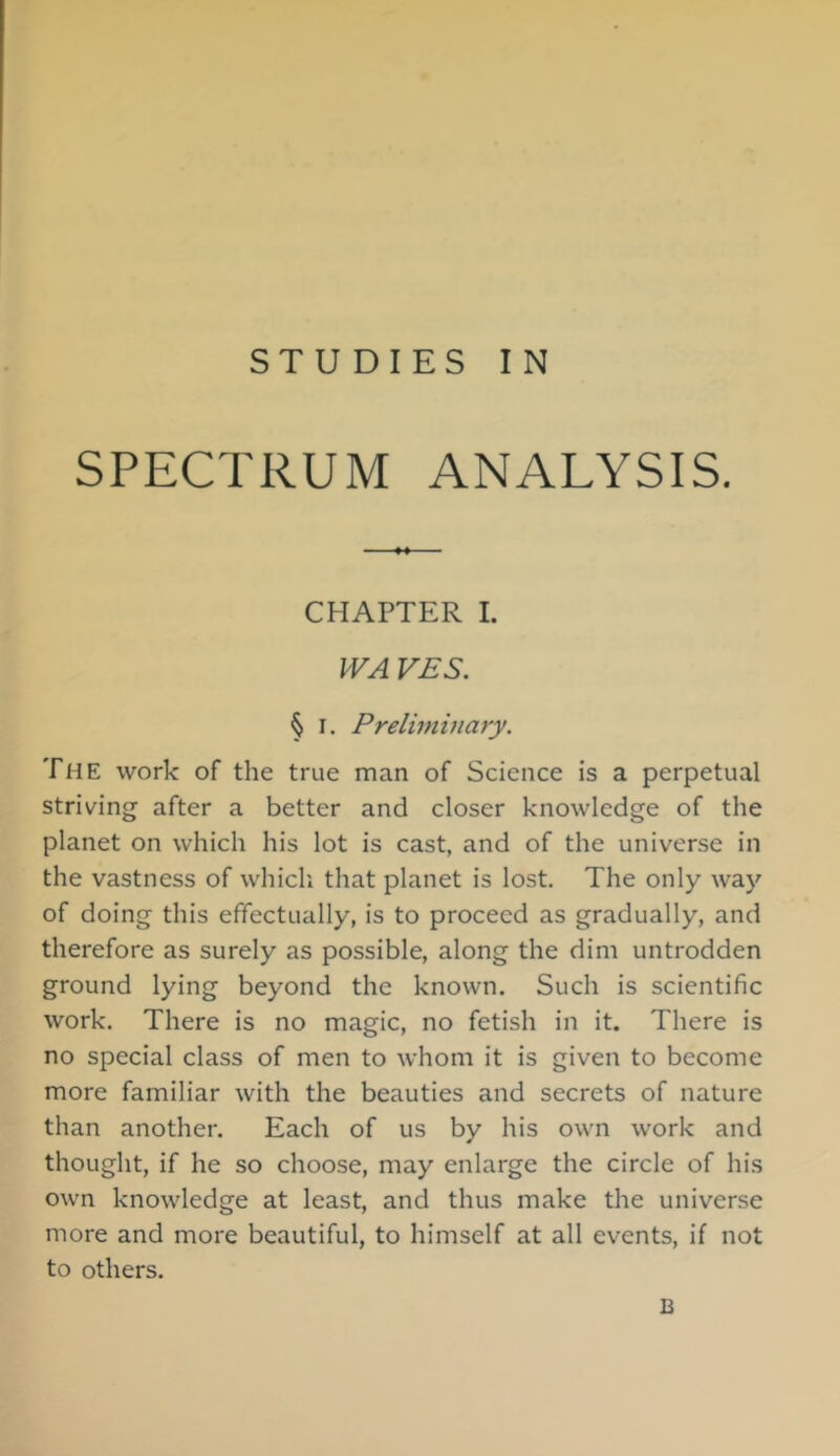 STUDIES IN SPECTRUM ANALYSIS. CHAPTER 1. PVA VES. § I. Preliminary. The work of the true man of Science is a perpetual striving after a better and closer knowledge of the planet on which his lot is cast, and of the universe in the vastness of whicli that planet is lost. The only way of doing this effectually, is to proceed as gradually, and therefore as surely as possible, along the dim untrodden ground lying beyond the known. Such is scientific work. There is no magic, no fetish in it. There is no special class of men to whom it is given to become more familiar with the beauties and secrets of nature than another. Each of us by his own work and thought, if he so choose, may enlarge the circle of his own knowledge at least, and thus make the universe more and more beautiful, to himself at all events, if not to others. B