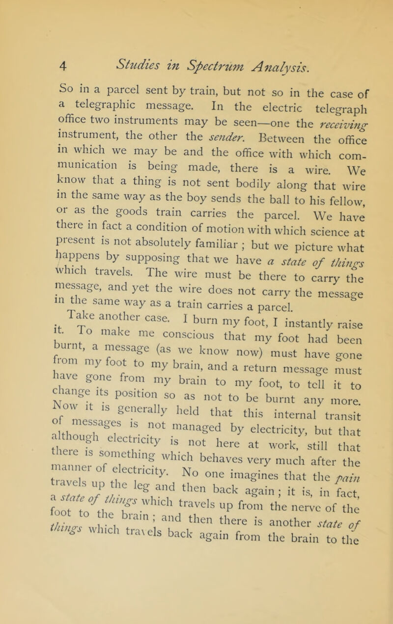 So in a parcel sent by train, but not so in the case of a telegraphic message. In the electric telegraph office two instruments may be seen—one the recdvmg instrument, the other the sender. Between the office in which we may be and the office with which com- munication is being made, there is a wire. We know that a thing is not sent bodily along that wire m the same way as the boy sends the ball to his fellow, or as the goods train carries the parcel. We have there in fact a condition of motion with which science at present is not absolutely familiar ; but we picture what happens by supposing that we have « state of thinrs which travels. The wire must be there to carry the message, and yet the wire does not carry the message m the same way as a train carries a parcel. Tffice another case. I burn my foot, I instantly raise t To make me conscious that my foot had been nt, a message (as we know now) must have gone lom my oot to my brain, and a return message must l>ave gone from my brain to my foot, to tcfl it to c range ,ts position so as not to be burnt any more ^ow ,t ,s generally held that this internal transit of messages ,s not managed by electricity, but that although electricity is not here at work, still that theie IS something which behaves very much after the no one imagines that the y,! : foot to'^tl tiavels up from the nerve of the foot to he bram ; and then there is another state of thmss which trarels back again from the brain to th{