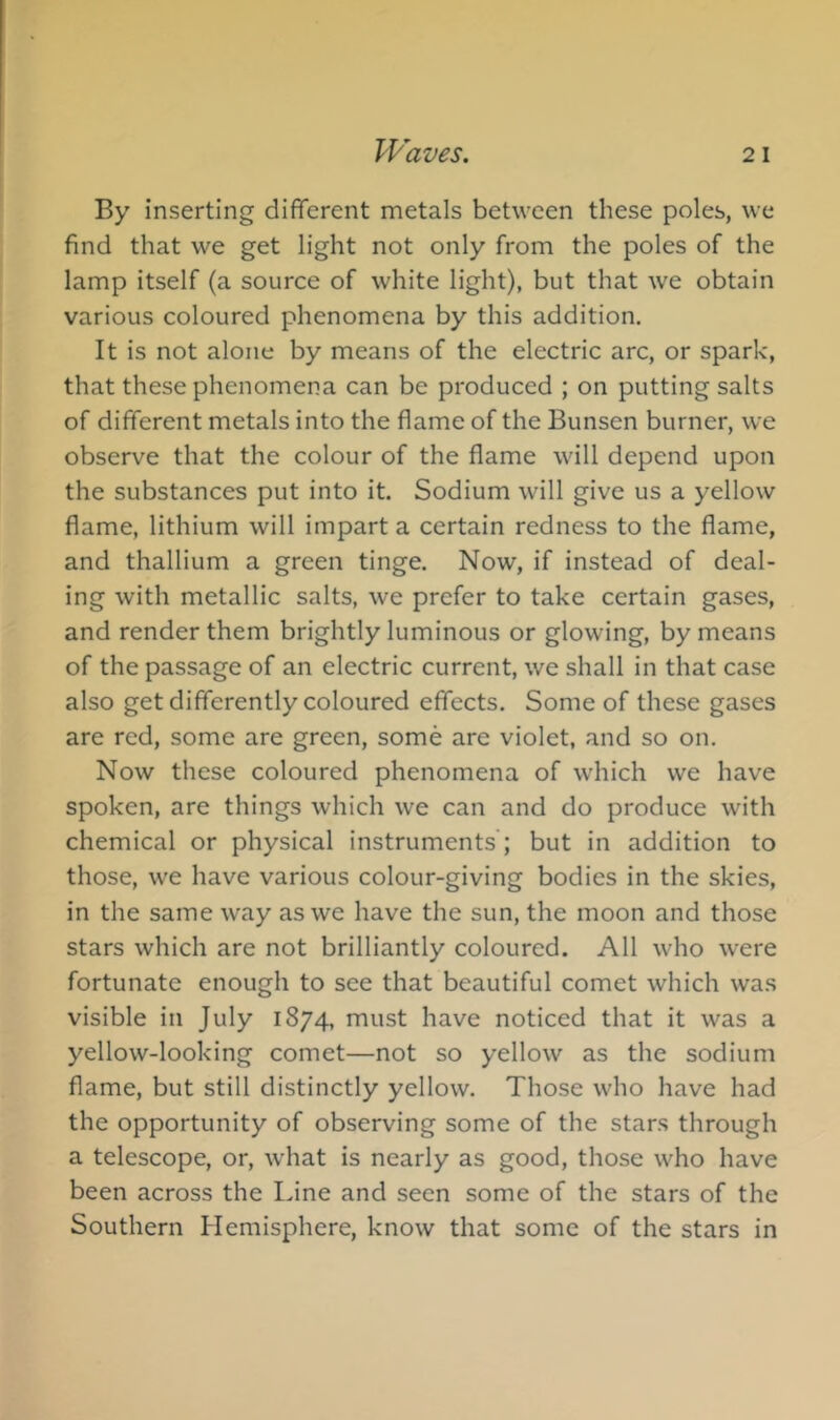 By inserting different metals between these poles, we find that we get light not only from the poles of the lamp itself (a source of white light), but that we obtain various coloured phenomena by this addition. It is not alone by means of the electric arc, or spark, that these phenomena can be produced ; on putting salts of different metals into the flame of the Bunsen burner, we observe that the colour of the flame will depend upon the substances put into it. Sodium will give us a yellow flame, lithium will impart a certain redness to the flame, and thallium a green tinge. Now, if instead of deal- ing with metallic salts, we prefer to take certain gases, and render them brightly luminous or glowing, by means of the passage of an electric current, we shall in that case also get differently coloured effects. Some of these gases are red, some are green, some are violet, and so on. Now these coloured phenomena of which we have spoken, are things which we can and do produce with chemical or physical instruments ; but in addition to those, we have various colour-giving bodies in the skies, in the same way as we have the sun, the moon and those stars which are not brilliantly coloured. All who were fortunate enough to see that beautiful comet which was visible in July 1874, must have noticed that it was a yellow-looking comet—not so yellow as the sodium flame, but still distinctly yellow. Those who have had the opportunity of observing some of the stars through a telescope, or, w'hat is nearly as good, those who have been across the Idne and seen some of the stars of the Southern Hemisphere, know that some of the stars in