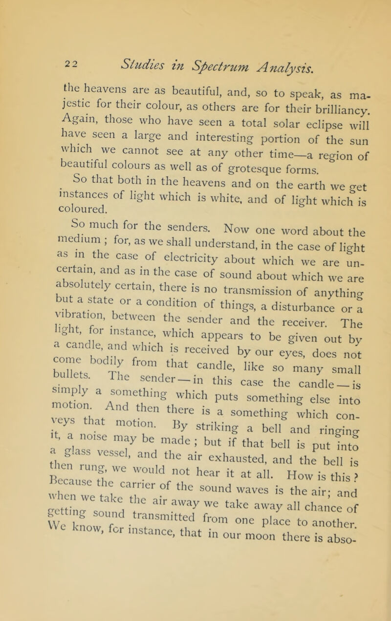 the heavens are as beautiful, and, so to speak, as ma- jestic for their colour, as others are for their brilliancy. Again, those who have seen a total solar eclipse will have seen a large and interesting portion of the sun which we cannot see at any other time—a region of beautiful colours as well as of grotesque forms. So that both in the heavens and on the earth we get instances of light which is white, and of light which is coloured. So much for the senders. Now one word about the medium ; for, as we shall understand, in the case of light as in the case of electricity about which we are un- certain, and as in the case of sound about which we are a so ute y ceitain, there is no transmission of anythin^ bid a state or a condition of things, a disturbance or a vibration, between the sender and the receiver. The Igit, for instance, which appears to be given out by . candle, and which is received by our eyes, does not come bodily from tliT-t rpnrii/:* ri bullets. tL sendrr i^ rf T UC sender —in this case the candle —is simply a something which puts something else into ntobom And then there is a something fvhich hat motion. By striking a bell and ringincr , a noise may be made; but if that bell is put into then '=^'’a“sted, and the bell is Becausele'' hear it at all. How is this .» J ccause the carrier of the sound waves is the air- and Ufo Ll - P'»<=e to another \Vc know, for instance, that in our moon there is abso