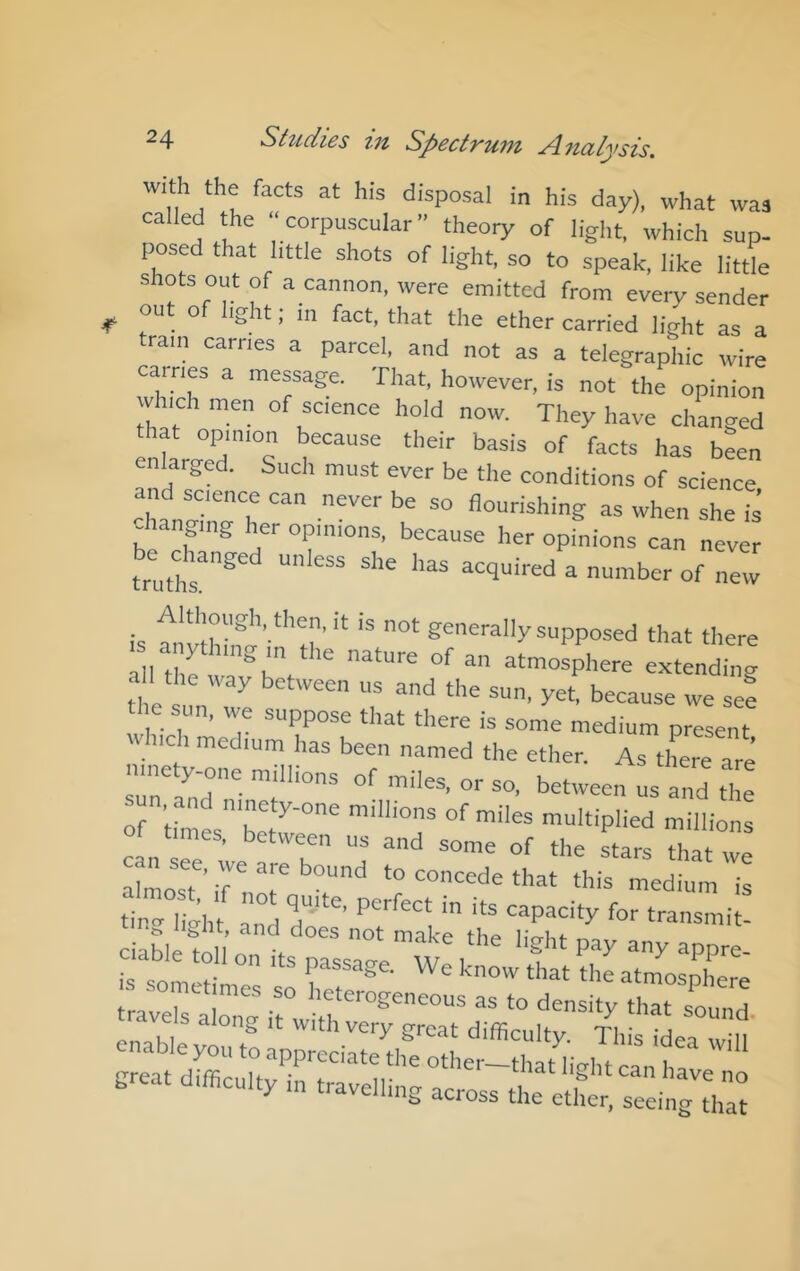 with the facts at his disposal in his day), what was called the “corpuscular theory of light, which sup- posed that little shots of light, so to speak, like little shots out of a cannon, were emitted from every sender ^ ou o ight; in fact, that the ether carried light as a tram carries a parcel, and not as a telegraphic wire carries a message. That, however, is not the opinion which men of science hold now. They have changed enlarged. Such must ever be the conditions of science and science can never be so flourishing as when she is changing her opinions, because her opfnions can neve^ truthr® “ “ ^ “‘her of new Although, then, it is not generally supposed that there all die wr^l'V*'^ nature of an atmosphere extending all the way between us and the sun, yet, because we see the sun, we suppose that there is some medium present which medium has been named the ether. As tlLe are ninety one millions of miles, or so, between us and the of times bLC°'' multiplied millions , etween us and some of the stars tint Xost’ r “^diu'm is travels •“ as to density that sound trave s along it with very great difficulty. This i^a “id enable you to appreciate the other-that livht can h! great difficulty in travelling across the etl£ sed'^h::