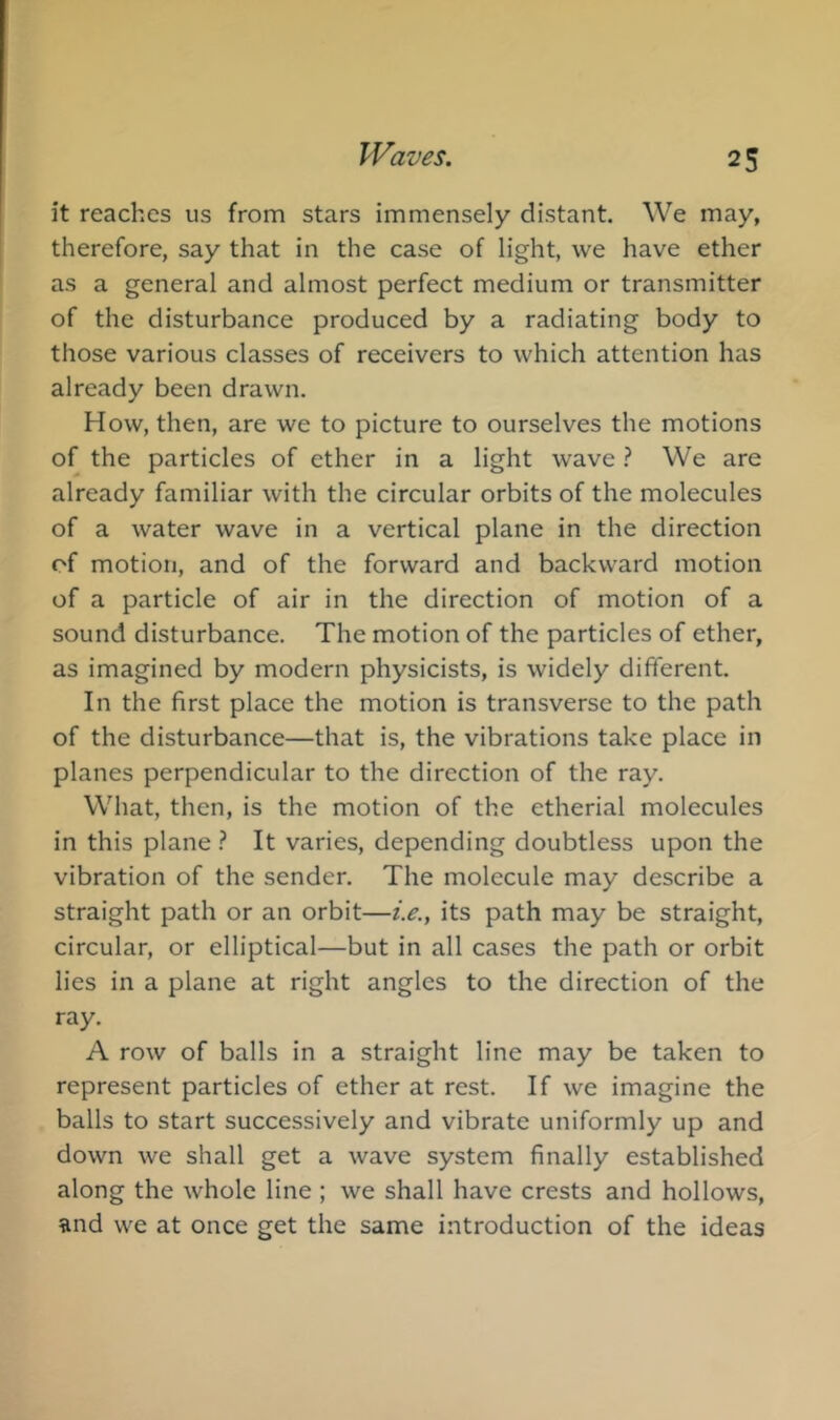 it reaches us from stars immensely distant. We may, therefore, say that in the case of light, we have ether as a general and almost perfect medium or transmitter of the disturbance produced by a radiating body to those various classes of receivers to which attention has already been drawn. How, then, are we to picture to ourselves the motions of the particles of ether in a light wave ? We are already familiar with the circular orbits of the molecules of a water wave in a vertical plane in the direction of motion, and of the forward and backward motion of a particle of air in the direction of motion of a sound disturbance. The motion of the particles of ether, as imagined by modern physicists, is widely different. In the first place the motion is transverse to the path of the disturbance—that is, the vibrations take place in planes perpendicular to the direction of the ray. What, then, is the motion of the etherial molecules in this plane } It varies, depending doubtless upon the vibration of the sender. The molecule may describe a straight path or an orbit—i.e., its path may be straight, circular, or elliptical—but in all cases the path or orbit lies in a plane at right angles to the direction of the ray. A row of balls in a straight line may be taken to represent particles of ether at rest. If we imagine the balls to start successively and vibrate uniformly up and down we shall get a wave system finally established along the whole line ; we shall have crests and hollows, iind we at once get the same introduction of the ideas