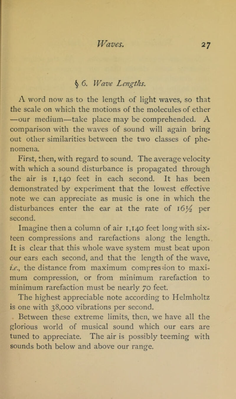 § 6. Wave Lcfigtks. A word now as to the length of light waves, so that the scale on which the motions of the molecules of ether —our medium—take place may be comprehended. A comparison with the waves of sound will again bring out other similarities between the two classes of phe- nomena. First, then, with regard to sound. The average velocity with which a sound disturbance is propagated through the air is 1,140 feet in each second. It has been demonstrated by experiment that the lowest effective note we can appreciate as music is one in which the disturbances enter the ear at the rate of 16^ per second. Imagine then a column of air 1,140 feet long with six- teen compressions and rarefactions along the length. It is clear that this whole wave system must beat upon our ears each second, and that the length of the wave, i.e., the distance from maximum compresu'on to maxi- mum compression, or from minimum rarefaction to minimum rarefaction must be nearly 70 feet. The highest appreciable note according to Helmholtz is one with 38,000 vibrations per second. . Between these extreme limits, then, we have all the glorious world of musical sound which our ears are tuned to appreciate. The air is possibly teeming with sounds both below and above our range.