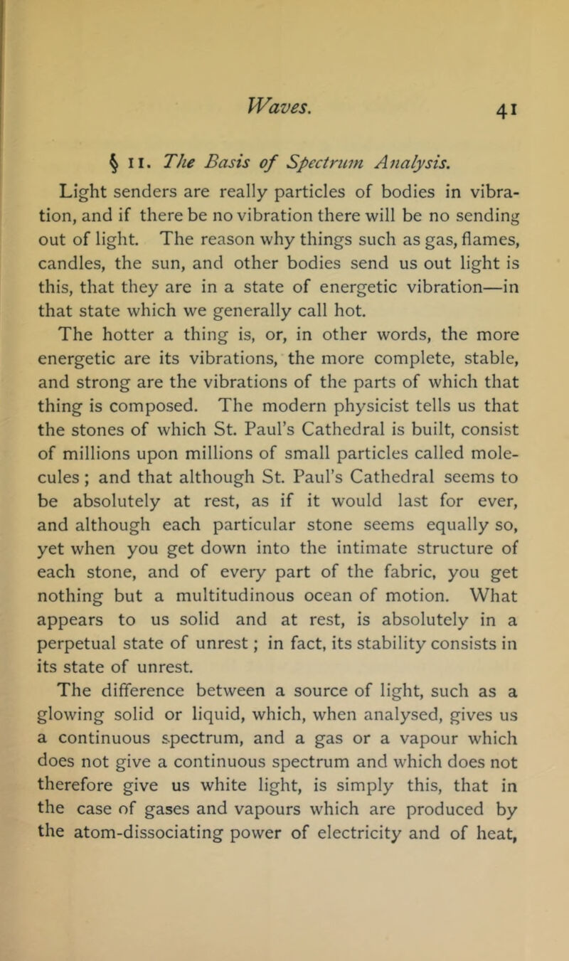 § II. The Basis of Spectrum Analysis. Light senders are really particles of bodies in vibra- tion, and if there be no vibration there will be no sending out of light. The reason why things such as gas, flames, candles, the sun, and other bodies send us out light is this, that they are in a state of energetic vibration—in that state which we generally call hot. The hotter a thing is, or, in other words, the more energetic are its vibrations, the more complete, stable, and strong are the vibrations of the parts of which that thing is composed. The modern physicist tells us that the stones of which St. Paul’s Cathedral is built, consist of millions upon millions of small particles called mole- cules ; and that although St. Paul’s Cathedral seems to be absolutely at rest, as if it would last for ever, and although each particular stone seems equally so, yet when you get down into the intimate structure of each stone, and of every part of the fabric, you get nothing but a multitudinous ocean of motion. What appears to us solid and at rest, is absolutely in a perpetual state of unrest; in fact, its stability consists in its state of unrest. The difference between a source of light, such as a glowing solid or liquid, which, when analysed, gives us a continuous spectrum, and a gas or a vapour which does not give a continuous spectrum and which does not therefore give us white light, is simply this, that in the case of gases and vapours which are produced by the atom-dissociating power of electricity and of heat,