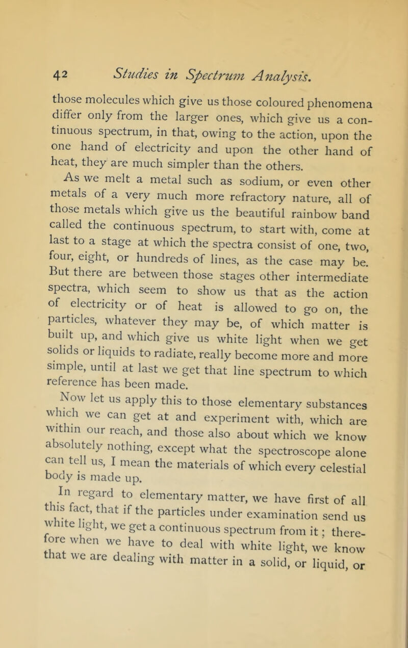 those molecules which give us those coloured phenomena differ only from the larger ones, which give us a con- tinuous spectrum, in that, owing to the action, upon the one hand of electricity and upon the other hand of heat, they are much simpler than the others. As we melt a metal such as sodium, or even other metals of a very much more refractory nature, all of those metals which give us the beautiful rainbow band called the continuous spectrum, to start with, come at last to a stage at which the spectra consist of one, two, four, eight, or hundreds of lines, as the case may be. But there are between those stages other intermediate spectra, which seem to show us that as the action of electricity or of heat is allowed to go on, the particles, whatever they may be, of which matter is built up, and which give us white light when we get solids or liquids to radiate, really become more and more simple, until at last we get that line spectrum to which reference has been made. ow let us apply this to those elementary substances w uch we can get at and experiment with, which are ^^nt im our reach, and those also about which we know absolutely nothing, except what the spectroscope alone can tell us, I mean the materials of which every celestial boay IS made up. In regard to elementary matter, we have first of all iis fact that if the particles under examination send us w iite light, we get a continuous spectrum from it • there- fore when we have to deal with white light, we know that we are dealing with matter in a solid, or liquid, or