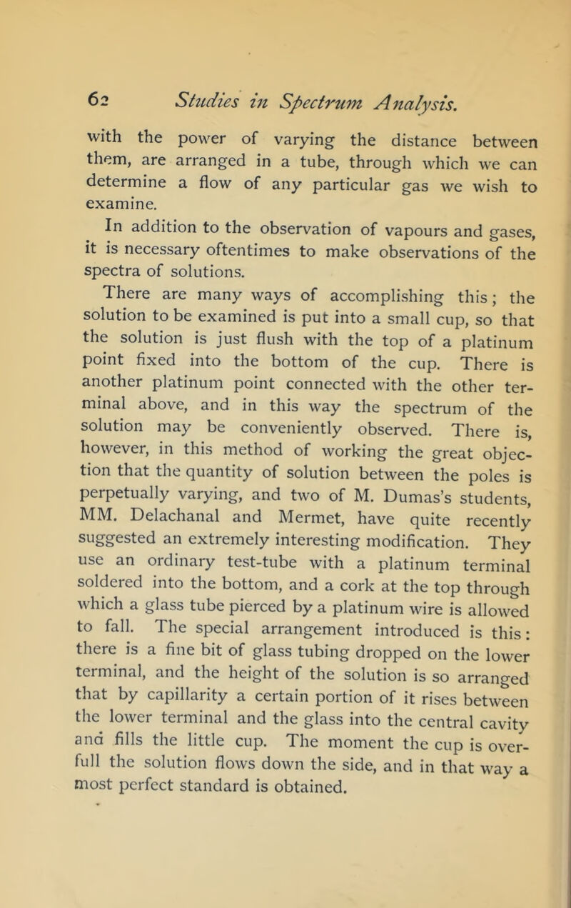 with the power of varying the distance between them, are arranged in a tube, through which we can determine a flow of any particular gas we wish to examine. In addition to the observation of vapours and gases, it is necessary oftentimes to make observations of the spectra of solutions. There are many ways of accompli.shing this; the solution to be examined is put into a small cup, so that the solution is just flush with the top of a platinum point fixed into the bottom of the cup. There is another platinum point connected with the other ter- minal above, and in this way the spectrum of the solution may be conveniently observed. There is, however, in this method of working the great objec- tion that the quantity of solution between the poles is perpetually varying, and two of M. Dumas’s students, MM. Delachanal and Mermet, have quite recently suggested an extremely interesting modification. They use an ordinary test-tube with a platinum terminal soldered into the bottom, and a cork at the top through which a glass tube pierced by a platinum wire is allowed to fall. The special arrangement introduced is this: there is a fine bit of glass tubing dropped on the lower terminal, and the height of the solution is so arranged that by capillarity a certain portion of it rises between the lower terminal and the glass into the central cavity and fills the little cup. The moment the cup is over- full the solution flows down the side, and in that way a most perfect standard is obtained.