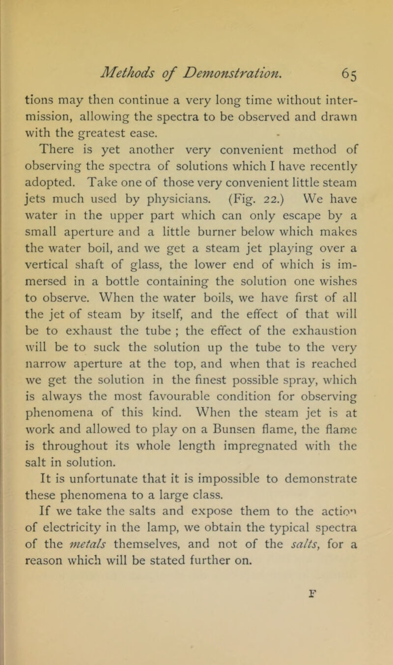 tions may then continue a very long time without inter- mission, allowing the spectra to be observed and drawn with the greatest ease. There is yet another very convenient method of observing the spectra of solutions which I have recently adopted. Take one of those very convenient little steam jets much used by physicians. (Fig. 22.) VVe have water in the upper part which can only escape by a small aperture and a little burner below which makes the water boil, and we get a steam jet playing over a vertical shaft of glass, the lower end of which is im- mersed in a bottle containing the solution one wishes to observe. When the water boils, we have first of all the jet of steam by itself, and the effect of that will be to exhaust the tube ; the effect of the exhaustion will be to suck the solution up the tube to the very narrow aperture at the top, and when that is reached we get the solution in the finest possible spray, which is always the most favourable condition for observing phenomena of this kind. When the steam jet is at work and allowed to play on a Bunsen flame, the flame is throughout its whole length impregnated with the salt in solution. It is unfortunate that it is impossible to demonstrate these phenomena to a large class. If we take the salts and expose them to the actio’’ of electricity in the lamp, we obtain the typical spectra of the metals themselves, and not of the salts, for a reason which will be stated further on. F