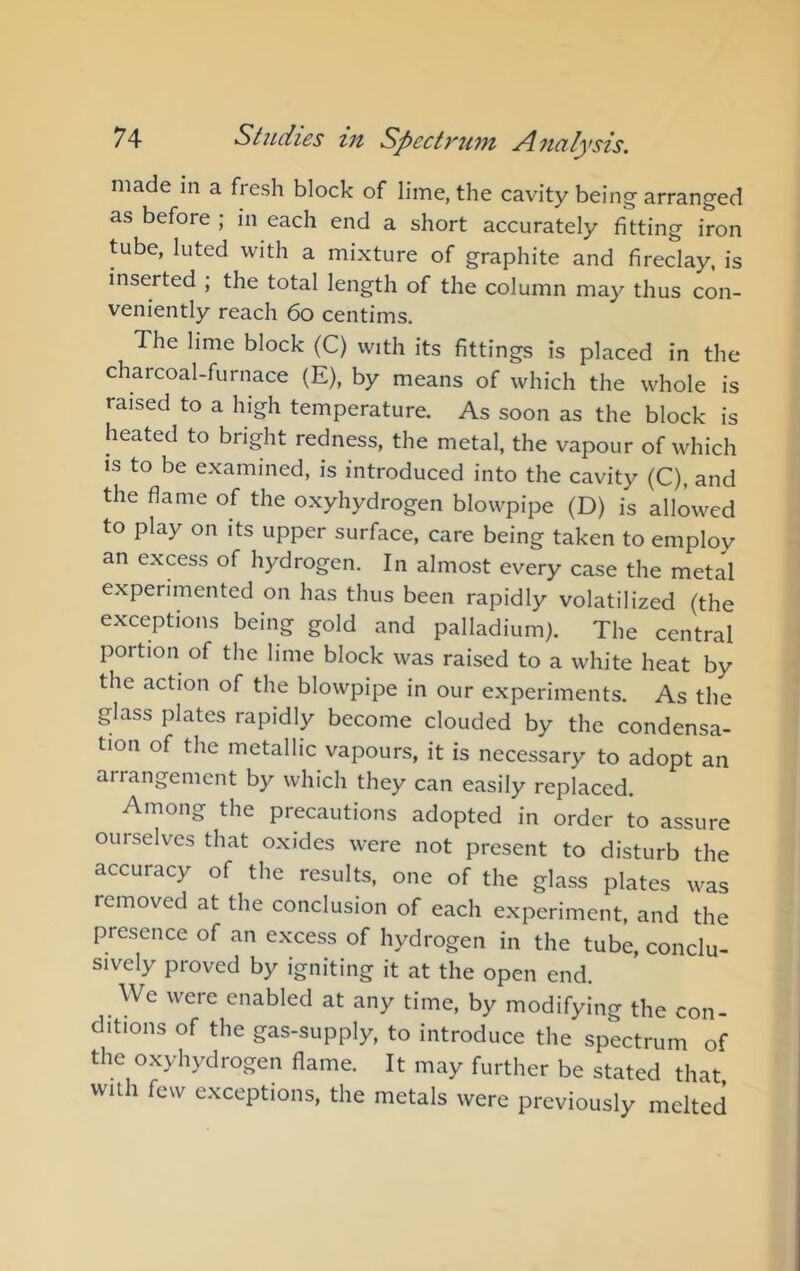 made m a fresh block of lime, the cavity being arranged as before ; in each end a short accurately fitting iron tube, luted with a mixture of graphite and fireclay, is inserted ; the total length of the column may thus con- veniently reach 6o centims. The lime block (C) with its fittings is placed in the charcoal-furnace (E), by means of which the whole is raised to a high temperature. As soon as the block is heated to bright redness, the metal, the vapour of which is to be examined, is introduced into the cavity (C), and the flame of the oxyhydrogen blowpipe (D) is allowed to play on its upper surface, care being taken to employ an excess of hydrogen. In almost every case the metal experimented on has thus been rapidly volatilized (the exceptions being gold and palladium). The central portion of the lime block was raised to a white heat by the action of the blowpipe in our experiments. As the glass plates rapidly become clouded by the condensa- tion of the metallic vapours, it is necessary to adopt an arrangement by which they can easily replaced. Among the precautions adopted in order to assure ourselves that oxides were not present to disturb the accuracy of the results, one of the glass plates was removed at the conclusion of each experiment, and the presence of an excess of hydrogen in the tube, conclu- sively proved by igniting it at the open end. We were enabled at any time, by modifying the con- ditions of the gas-supply, to introduce the spectrum of the oxyhydrogen flame. It may further be stated that with few exceptions, the metals were previously melted