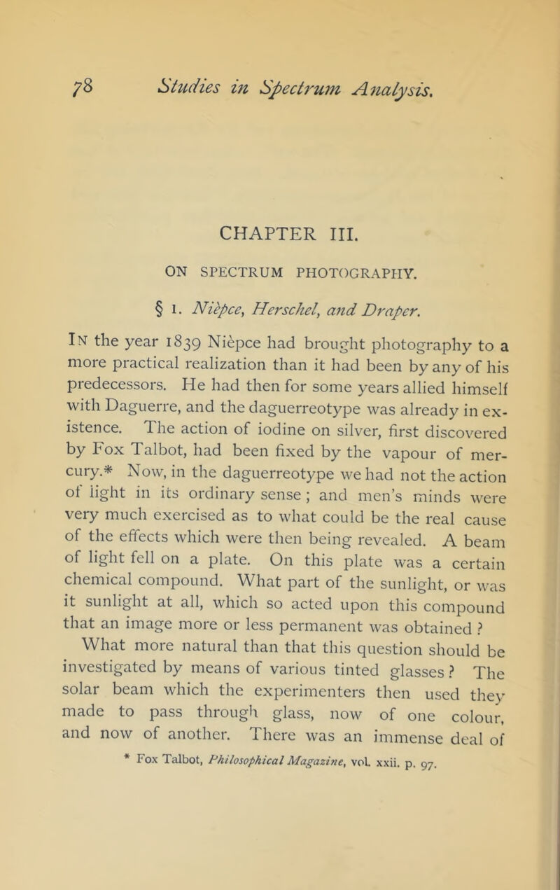 CHAPTER III. ON SPECTRUM PHOTOGRAPHY. § 1. Niepce^ Herschel, and Draper. In the year 1839 Niepce had brought photography to a more practical realization than it had been by any of his predecessors. He had then for some years allied himself with Daguerre, and the daguerreotype was already in ex- istence. The action of iodine on silver, first discovered by Fox Talbot, had been fixed by the vapour of mer- cury.* Now, in the daguerreotype we had not the action of light in its ordinary sense; and men’s minds were very much exercised as to what could be the real cause of the effects which were then being revealed. A beam of light fell on a plate. On this plate was a certain chemical compound. What part of the sunlight, or was it sunlight at all, which so acted upon this compound that an image more or less permanent was obtained ? What more natural than that this question should be investigated by means of various tinted glasses ? The solar beam which the experimenters then used they made to pass through glass, now of one colour, and now of another. There was an immense deal of * Fo.\ Talbot, Philosophical Magazine, vol. xxii. p. 97.