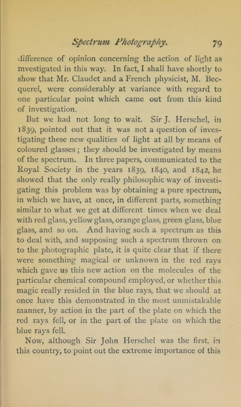 iJifference of opinion concerning the action of light as rnvestigatcd in this way. In fact, I shall have shortly to show that Mr. Claudet and a French physicist, M. Bec- querel, were considerably at variance with regard to one particular point which came out from this kind of investigation. But we had not long to wait. Sir J. Herschel, in 1839, pointed out that it was not a question of inves- tigating these new qualities of light at all by means of coloured glasses ; they should be investigated by means of the spectrum. In three papers, communicated to the Royal Society in the years 1839, 1840, and 1842, he showed that the only really philosophic way of investi- gating this problem was by obtaining a pure spectrum, in which we have, at once, in different parts, something similar to what we get at different times when we deal with red glass, yellow glass, orange glass, green glass, blue glass, and so on. And having such a spectrum as this to deal with, and supposing such a spectrum thrown on to the photographic plate, it is quite clear that if there were something magical or unknown in the red rays which gave us this new action on the molecules of the particular chemical compound employed, or whether this magic really resided in the blue rays, that we should at once have this demonstrated in the most unmistakable manner, by action in the part of the plate on which the red rays fell, or in the part of the plate on which the blue rays fell. Now, although Sir John Herschel was the first, in this country, to point out the extreme importance of this
