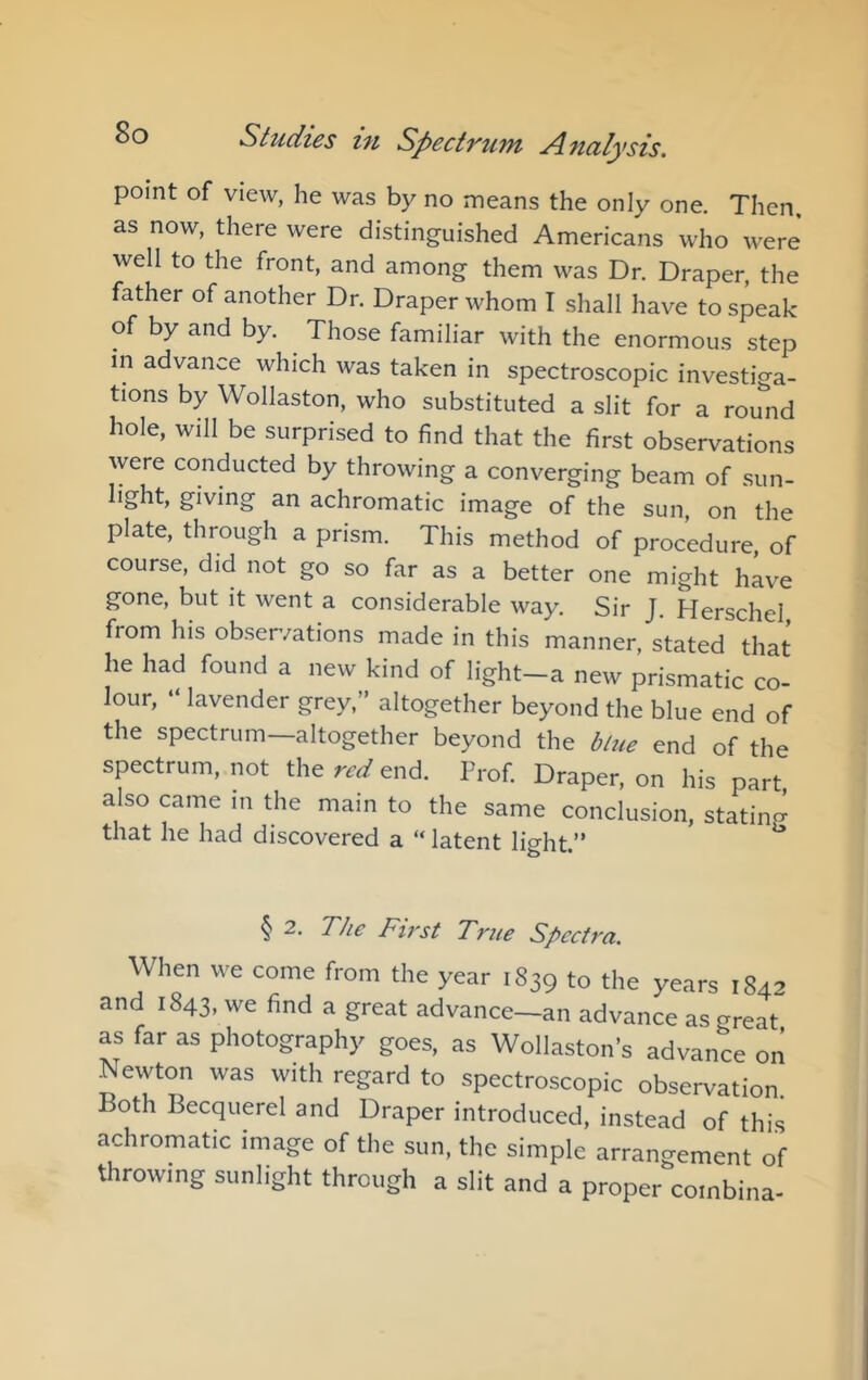 point of view, he was by no means the only one. Then, as now, there were distinguished Americans who were well to the front, and among them was Dr. Draper, the father of another Dr. Draper whom I shall have to speak of by and by. Those familiar with the enormous step in advance which was taken in spectroscopic investiga- tions by Wollaston, who substituted a slit for a rou'nd hole, will be surprised to find that the first observations were conducted by throwing a converging beam of sun- light, giving an achromatic image of the sun, on the plate, through a prism. This method of procedure, of course, did not go so far as a better one might have gone, but it went a considerable way. Sir J. Herschel, from his observations made in this manner, stated that he had found a new kind of light-a new prismatic co- lour, ‘ lavender grey,” altogether beyond the blue end of the spectrum—altogether beyond the blue end of the spectrum, not the red end. Prof. Draper, on his part also came in the main to the same conclusion, stating that he had discovered a “ latent light.” § 2. The First True Spectra. When we come from the year 1839 to the years 1842 and 1843, we find a great advance—an advance as great as far as photography goes, as Wollaston’s advance on Newton was with regard to spectroscopic observation Both Becquerel and Draper introduced, instead of this achromatic image of the sun, the simple arrangement of throwing sunlight through a slit and a proper coinbina-