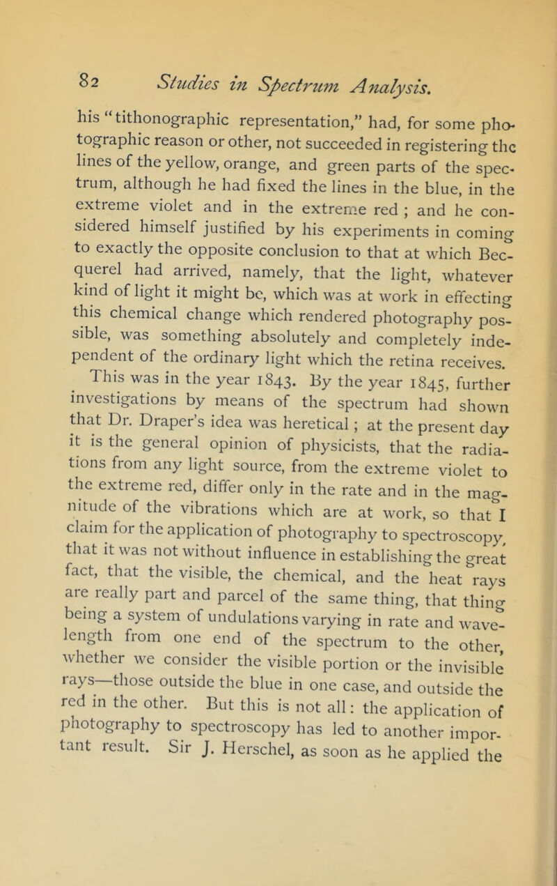 his tithonographic representation,” had, for some pho- tographic reason or other, not succeeded in registering the lines of the yellow, orange, and green parts of the spec- trum, although he had fixed the lines in the blue, in the extreme violet and in the extreme red | and he con- sidered himself justified by his experiments in coming to exactly the opposite conclusion to that at which Bec- querel had arrived, namely, that the light, whatever kind of light it might be, which was at work in effecting this chemical change which rendered photography pos- sible, was something absolutely and completely inde- pendent of the ordinary light which the retina receives. This was in the year 1843. By the year 1845, further investigations by means of the spectrum had shown that Di. Drapers idea was heretical; at the present day it is the general opinion of physicists, that the radia- tions from any light source, from the extreme violet to the extreme red, differ only in the rate and in the mag- nitude of the vibrations which are at work, so that I claim for the application of photography to spectroscopy, that it was not without influence in establishing the great fact, that the visible, the chemical, and the heat rays aie really part and parcel of the same thing, that thino- being a system of undulations varying in rate and wave^ length fiom one end of the spectrum to the other whether we consider the visible portion or the invisible lays those outside the blue in one case, and outside the red in the other. But this is not all: the application of photography to spectroscopy has led to another impor- tant result. Sir J. Hcrschel, as soon as he applied the