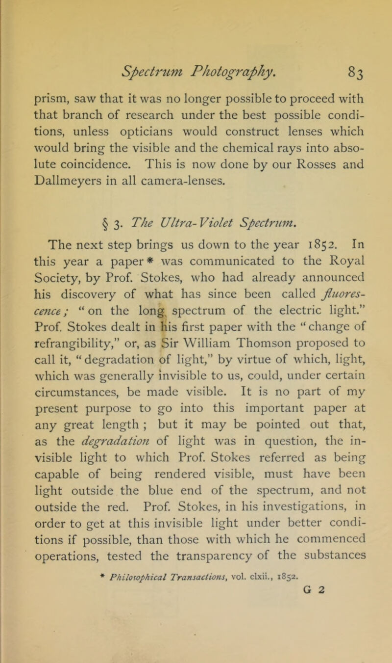 prism, saw that it was no longer possible to proceed with that branch of research under the best possible condi- tions, unless opticians would construct lenses which would bring the visible and the chemical rays into abso- lute coincidence. This is now done by our Rosses and Dallmeyers in all camera-lenses. § 3. The Ultra-Violet Spectrum. The next step brings us down to the year 1852. In this year a paper* was communicated to the Royal Society, by Prof. Stokes, who had already announced his discovery of what has since been called fluores- cence ; “ on the long, spectrum of the electric light.” Prof. Stokes dealt in liis first paper with the ” change of refrangibility,” or, as Sir William Thomson proposed to call it, “ degradation of light,” by virtue of which, light, which was generally invisible to us, could, under certain circumstances, be made visible. It is no part of my present purpose to go into this important paper at any great length ; but it may be pointed out that, as the degradation of light was in question, the in- visible light to which Prof Stokes referred as being capable of being rendered visible, must have been light outside the blue end of the spectrum, and not outside the red. Prof Stokes, in his investigations, in order to get at this invisible light under better condi- tions if possible, than those with which he commenced operations, tested the transparency of the substances * Philosophical Transactions, vol. clxii., 1852. G 2