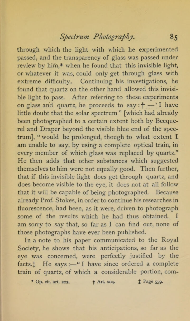through which the light with which he experimented passed, and the transparency of glass was passed under review by him,* when he found that this invisible light, or whatever it was, could only get through glass with extreme difficulty. Continuing his investigations, he found that quartz on the other hand allowed this invisi- ble light to pass. After referring to these experiments on glass and quartz, he proceeds to say:*!*—''I have little doubt that the solar spectrum ” [which had already been photographed to a certain extent both by Becque- rel and Draper beyond the visible blue end of the spec- trum], “ would be prolonged, though to what extent I am unable to say, by using a complete optical train, in every member of which glass was replaced by quartz.” He then adds that other substances which suggested themselves to him were not equally good. Then further, that if this invisible light does get through quartz, and does become visible to the eye, it does not at all follow that it will be capable of being photographed. Because already Prof. Stokes, in order to continue his researches in fluorescence, had been, as it were, driven to photograph some of the results which he had thus obtained. I am sorry to say that, so far as I can find out, none of those photographs have ever been published. In a note to his paper communicated to the Royal Society, he shows that his anticipations, so far as the eye was concerned, were perfectly justified by the facts.J He says:—“ I have since ordered a complete train of quartz, of which a considerable portion, com- * Op. cit. art. 202, f Art 204. J Page 559.