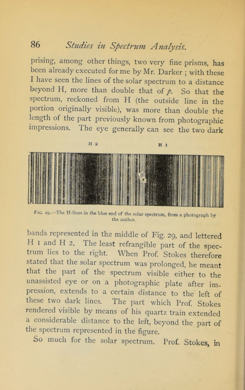 prising, among other things, two very fine prisms, has been already executed forme by Mr. Darker ; with these I have seen the lines of the solar spectrum to a distance beyond H, more than double that of p. So that the spectrum, reckoned from H (the outside line in the portion originally visible), was more than double the length of the part previously known from photographic impressions. The eye generally can see the two dark H 2 HI Fig. 29.-The H-lines in the blue end of the solar spectrum, from a photograph by the author. bands represented in the middle of Fig. 29, and lettered I I I and H 2. The least refrangible part of the spec- trum lies to the right. When Prof. Stokes therefore stated that the solar spectrum was prolonged, he meant that the part of the spectrum visible either to the unassisted eye or on a photographic plate after im- pression, extends to a certain distance to the left of these two dark lines. The part which Prof. Stokes rendered visible by means of his quartz train extended a considerable distance to the left, beyond the part of the spectrum represented in the figure. So much for the solar spectrum. Prof. Stokes, in