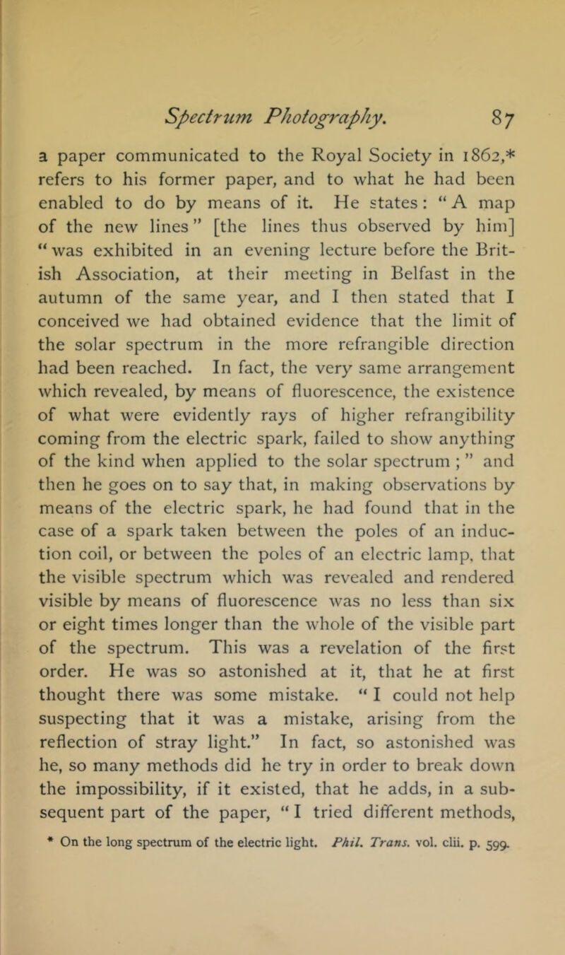 a paper communicated to the Royal Society in 1862,* refers to his former paper, and to what he had been enabled to do by means of it. He states; “ A map of the new lines ” [the lines thus observed by him] “ was exhibited in an evening lecture before the Brit- ish Association, at their meeting in Belfast in the autumn of the same year, and I then stated that I conceived we had obtained evidence that the limit of the solar spectrum in the more refrangible direction had been reached. In fact, the very same arrangement which revealed, by means of fluorescence, the existence of what were evidently rays of higher refrangibility coming from the electric spark, failed to show anything of the kind when applied to the solar spectrum ; ” and then he goes on to say that, in making observations by means of the electric spark, he had found that in the case of a spark taken between the poles of an induc- tion coil, or between the poles of an electric lamp, that the visible spectrum which was revealed and rendered visible by means of fluorescence was no less than six or eight times longer than the whole of the visible part of the spectrum. This was a revelation of the first order. He was so astonished at it, that he at first thought there was some mistake. “ I could not help suspecting that it was a mistake, arising from the reflection of stray light.” In fact, so astonished was he, so many methods did he try in order to break down the impossibility, if it existed, that he adds, in a sub- sequent part of the paper, “ I tried different methods, * On the long spectrum of the electric light. PAU. Trans, vol. clii. p. 599.