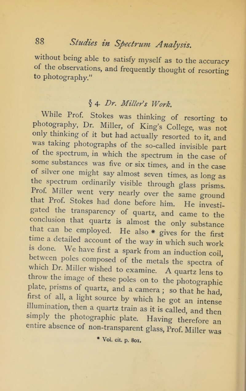 without being able to satisfy myself as to the accuracy of the observations, and frequently thought of resortiim to photography.” ** § 4. Dr. Miller's Work. While Prof. Stokes was thinking of resorting to photography, Dr. Miller, of King’s College, was not only thinking of it but had actually resorted to it, and was taking photographs of the so-called invisible part of the spectrum, in which the spectrum in the case of some substances was five or six times, and in the case of silver one might say almost seven times, as long as the spectrum ordinarily visible through glass prisms Prof. Miller went very nearly over the same ground tiat Prof. Stokes had done before him. He investi- gated the transparency of quartz, and came to the conclusion that quartz is almost the only substance that can be employed. He also * gives for the first time a detailed account of the way in which such work IS done. We have first a spark from an induction coil between poles composed of the metals the spectra of which Dr. Miller wished to examine. A quartz lens to throw the image of these poles on to the photographic plate, prisms of quartz, and a camera ; so that he had first of all, a light source by which he got an intense Illumination, then a quartz train as it is called, and then simply the photographic plate. Having therefore an entire absence of non-transparent glass. Prof. Miller was * Vol. cit. p. 801.