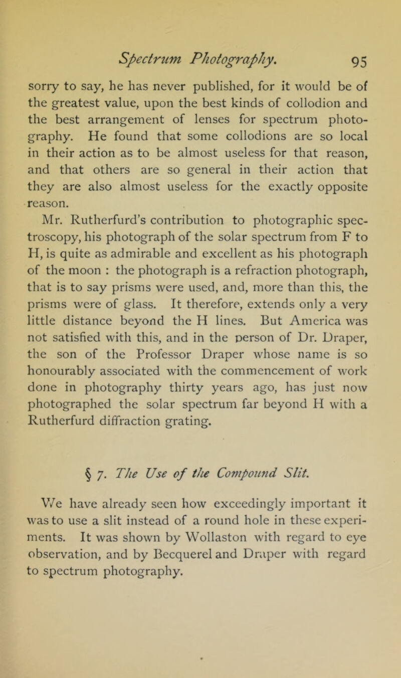 sorry to say, he has never published, for it would be of the greatest value, upon the best kinds of collodion and the best arrangement of lenses for spectrum photo- graphy. He found that some collodions are so local in their action as to be almost useless for that reason, and that others are so general in their action that they are also almost useless for the exactly opposite reason. Mr. Rutherfurd’s contribution to photographic spec- troscopy, his photograph of the solar spectrum from F to H, is quite as admirable and excellent as his photograph of the moon : the photograph is a refraction photograph, that is to say prisms were used, and, more than this, the prisms were of glass. It therefore, extends only a very little distance beyond the H lines. But America was not satisfied with this, and in the person of Dr. Draper, the son of the Professor Draper whose name is so honourably associated with the commencement of work done in photography thirty years ago, has just now photographed the solar spectrum far beyond H with a Rutherfurd diffraction grating. § 7. The Use of the Compound Slit. V/e have already seen how exceedingly important it was to use a slit instead of a round hole in these experi- ments. It was shown by Wollaston with regard to eye observation, and by Becquerel and Draper with regard to spectrum photography.