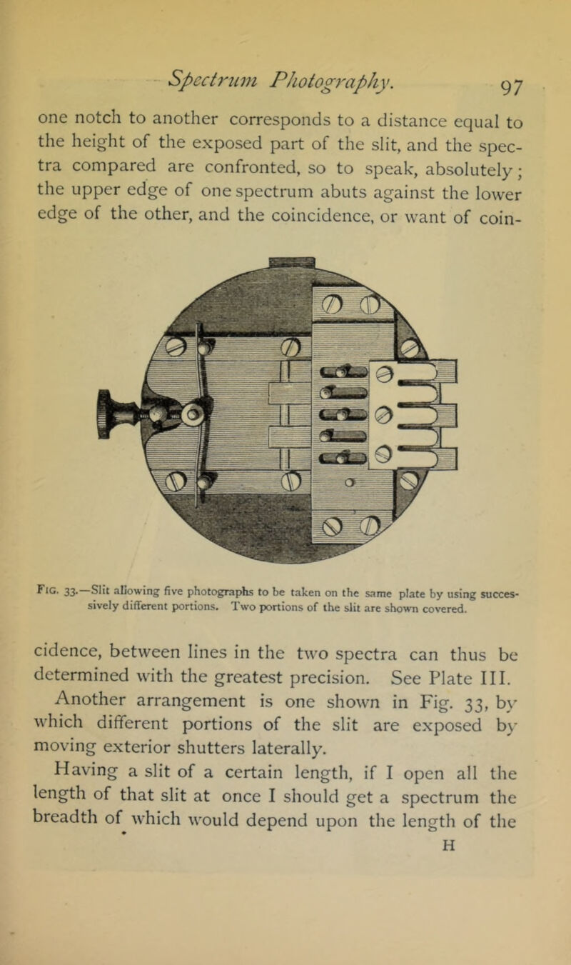 one notch to another corresponds to a distance equal to the height of the exposed part of the slit, and the spec- tra compared are confronted, so to speak, absolutely; the upper edge of one spectrum abuts against the lower edge of the other, and the coincidence, or want of coin- 33. Silt aLowing five photographs to be taken on the same plate by using succes- sively different portions. Two portions of the slit are shown covered. cidence, between lines in the two spectra can thus be determined with the greatest precision. See Plate III. Another arrangement is one shown in Fig. 33, b\’ which different portions of the slit are exposed by moving exterior shutters laterally. Having a slit of a certain length, if I open all the length of that slit at once I should get a spectrum the breadth of which would depend upon the length of the H